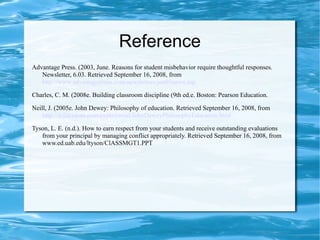Reference
Advantage Press. (2003, June. Reasons for student misbehavior require thoughtful responses.
Newsletter, 6.03. Retrieved September 16, 2008, from
http://www.advantagepress.com/newsletters/jun03news.asp
Charles, C. M. (2008e. Building classroom discipline (9th ed.e. Boston: Pearson Education.
Neill, J. (2005e. John Dewey: Philosophy of education. Retrieved September 16, 2008, from
http://wilderdom.com/experiential/JohnDeweyPhilosophyEducation.html
Tyson, L. E. (n.d.). How to earn respect from your students and receive outstanding evaluations
from your principal by managing conflict appropriately. Retrieved September 16, 2008, from
www.ed.uab.edu/ltyson/ClASSMGT1.PPT
 