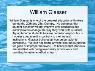 William Glasser
William Glasser is one of the greatest educational thinkers
during the 20th and 21st Century. He contends that
student behavior will not improve until educators and
administrators change the way they work with students.
Trying to force students to learn behavior responsibly is
hopeless because it is contrary to their natural
inclinations. Glasser believes all human behavior is
purposeful. We can not blame anyone else but ourselves
for good or improper behavior. He believes that students
are satisfied with doing low-quality school work and
unwilling to make an effort to learn.
 