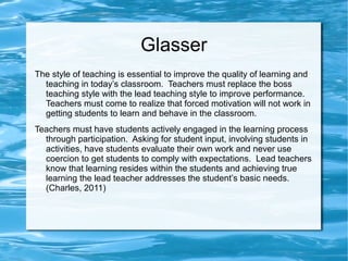 Glasser
The style of teaching is essential to improve the quality of learning and
teaching in today’s classroom. Teachers must replace the boss
teaching style with the lead teaching style to improve performance.
Teachers must come to realize that forced motivation will not work in
getting students to learn and behave in the classroom.
Teachers must have students actively engaged in the learning process
through participation. Asking for student input, involving students in
activities, have students evaluate their own work and never use
coercion to get students to comply with expectations. Lead teachers
know that learning resides within the students and achieving true
learning the lead teacher addresses the student’s basic needs.
(Charles, 2011)
 