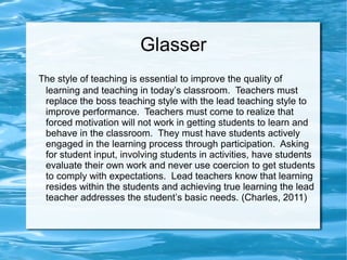 Glasser
The style of teaching is essential to improve the quality of
learning and teaching in today’s classroom. Teachers must
replace the boss teaching style with the lead teaching style to
improve performance. Teachers must come to realize that
forced motivation will not work in getting students to learn and
behave in the classroom. They must have students actively
engaged in the learning process through participation. Asking
for student input, involving students in activities, have students
evaluate their own work and never use coercion to get students
to comply with expectations. Lead teachers know that learning
resides within the students and achieving true learning the lead
teacher addresses the student’s basic needs. (Charles, 2011)
 