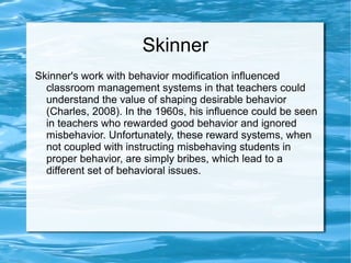 Skinner
Skinner's work with behavior modification influenced
classroom management systems in that teachers could
understand the value of shaping desirable behavior
(Charles, 2008). In the 1960s, his influence could be seen
in teachers who rewarded good behavior and ignored
misbehavior. Unfortunately, these reward systems, when
not coupled with instructing misbehaving students in
proper behavior, are simply bribes, which lead to a
different set of behavioral issues.
 