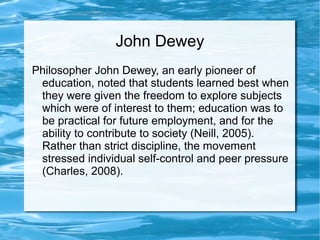 John Dewey
Philosopher John Dewey, an early pioneer of
education, noted that students learned best when
they were given the freedom to explore subjects
which were of interest to them; education was to
be practical for future employment, and for the
ability to contribute to society (Neill, 2005).
Rather than strict discipline, the movement
stressed individual self-control and peer pressure
(Charles, 2008).
 