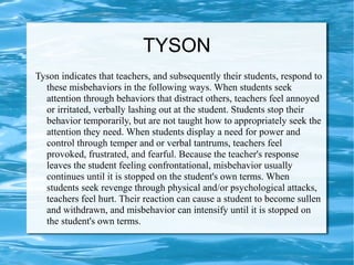 TYSON
Tyson indicates that teachers, and subsequently their students, respond to
these misbehaviors in the following ways. When students seek
attention through behaviors that distract others, teachers feel annoyed
or irritated, verbally lashing out at the student. Students stop their
behavior temporarily, but are not taught how to appropriately seek the
attention they need. When students display a need for power and
control through temper and or verbal tantrums, teachers feel
provoked, frustrated, and fearful. Because the teacher's response
leaves the student feeling confrontational, misbehavior usually
continues until it is stopped on the student's own terms. When
students seek revenge through physical and/or psychological attacks,
teachers feel hurt. Their reaction can cause a student to become sullen
and withdrawn, and misbehavior can intensify until it is stopped on
the student's own terms.
 