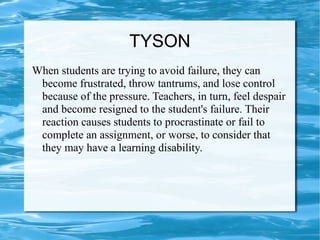 TYSON
When students are trying to avoid failure, they can
become frustrated, throw tantrums, and lose control
because of the pressure. Teachers, in turn, feel despair
and become resigned to the student's failure. Their
reaction causes students to procrastinate or fail to
complete an assignment, or worse, to consider that
they may have a learning disability.
 