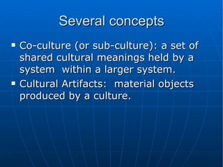 Several concepts Co-culture (or sub-culture): a set of shared cultural meanings held by a system  within a larger system.  Cultural Artifacts:  material objects produced by a culture. 