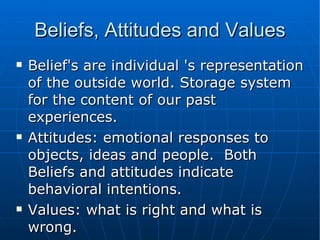 Beliefs, Attitudes and Values Belief's are individual 's representation of the outside world. Storage system for the content of our past experiences. Attitudes: emotional responses to objects, ideas and people.  Both Beliefs and attitudes indicate behavioral intentions. Values: what is right and what is wrong. 