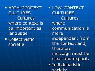 HIGH-CONTEXT CULTURES  Cultures where context is as important as language Collectivistic societie LOW-CONTEXT CULTURES  Cultures where communication is more independent from the context and, therefore message must be clear and explicit. Individualistic society 