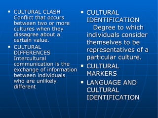 CULTURAL CLASH  Conflict that occurs between two or more cultures when they dissagree about a certain value. CULTURAL DIFFERENCES  Intercultural communication is the exchange of information between individuals who are unlikely different CULTURAL IDENTIFICATION  Degree to which individuals consider themselves to be representatives of a particular culture. CULTURAL MARKERS  LANGUAGE AND CULTURAL IDENTIFICATION 
