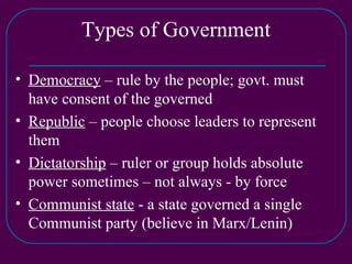 Types of Government Democracy  – rule by the people; govt. must have consent of the governed Republic  – people choose leaders to represent them Dictatorship  – ruler or group holds absolute power sometimes – not always - by force Communist state  - a state governed a single Communist party (believe in Marx/Lenin) 