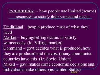 Economics  –  how people use limited (scarce) resources to satisfy their wants and needs Traditional  – people produce most of what they need Market  – buying/selling occurs to satisfy wants/needs  (ie. Village market) Command  – govt decides what is produced, how they are produced and the cost (many communist countries have this  (ie. Soviet Union) Mixed  – govt makes some economic decisions and individuals make others  (ie. United States) BACK 