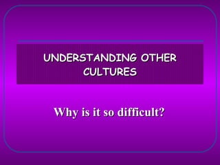 UNDERSTANDING OTHER CULTURES Why is it so difficult? 