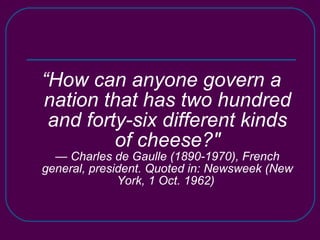 “ How can anyone govern a nation that has two hundred and forty-six different kinds of cheese?" — Charles de Gaulle (1890-1970), French general, president. Quoted in: Newsweek (New York, 1 Oct. 1962)   