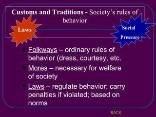 Customs and Traditions -  Society’s rules of behavior Laws Social  Pressure BACK Folkways  – ordinary rules of behavior (dress, courtesy, etc. Mores  – necessary for welfare of society Laws  – regulate behavior; carry penalties if violated; based on norms 