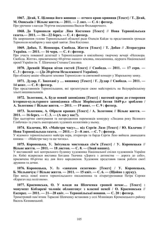 105
1067. Дігай, Т. Цілюща його живиця — отчого краю криниця [Текст] / Т. Дігай,
М. Ониськів // Вільне життя.— 2011. — 2 лют. — С. 6 : фотогр.
Про урочини з нагоди 70-річчя письменника Василя Фольварочного.
1068. До Тернополя приїде Ліна Костенко [Текст] // Нова Тернопільська
газета.— 2011. — 16—22 берез. — С. 4 : фотогр.
На запрошення голови Тернопільської обласної ради Олексія Кайди та представників громади
Тернополя незабаром у наш край завітає Ліна Костенко.
1069. Добко, Т. Непокора. Свобода. Життя [Текст] / Т. Добко // Літературна
Україна. — 2011. — 16 черв. — С. 4 : фотогр.
Про участь поважної делегації з Тернопільщини в ювілейному творчому вечорі «Непокора.
Свобода. Життя», присвяченому 60-річчю нашого земляка, письменника, лауреата Національної
премії України ім. Т. Шевченка Степана Сапеляка.
1070. Древній Збараж вітав гостей [Текст] // Свобода. — 2011. — 17 серп. —
С. 3 : фотогр. — (До 20-річчя Незалежності України).
Про обласну акцію «Видатні земляки Тернопілля» та святковий концерт у Збаразькому замку.
1071. Дудар, Г. Закохані у … вишивку [Текст] / Г. Дудар // Свобода. — 2011. —
14 жовт. — С. 8 : фотогр.
Про представників Тернопільщини, які презентували свою майстерність на Всеукраїнському
зльоті вишивальників.
1072. Золотнюк, А. Буде новий заповідник [Текст] : вагомий крок до створення
історико-культурного заповідника «Поле Зборівської битви 1649 р.» зроблено /
А. Золотнюк // Вільне життя. — 2011. — 19 жовт. — С. 9 : фотогр.
1073. Золотнюк, А. Обрали кращих [Текст] / А. Золотнюк // Вільне життя. —
2011. — 16 берез. — С. 3. — (А що у вас?).
Про цьогорічне святкування та нагородження переможців конкурсу «Людина року Великого
Глибочка» та участь аматорських художніх колективів у ньому.
1074. Калачик, Ю. «Майстри часу»… від Сергія Лазо [Текст] / Ю. Калачик //
Нова Тернопільська газета. — 2011.— 2—8 лют. —С. 7 : фотогр.
У відомого тернопільського майстра пера, літератора та барда Сергія Лазо вийшла дванадцята
книжка — «Майстри часу та ще чогось».
1075. Коропецька, У. Звітувала мистецька сім’я [Текст] / У. Коропецька //
Вільне життя. — 2011. — 18 листоп. — С. 8. — (Знай наших).
У виставковій залі центрального будинку художника Національної спілки художників України
(м. Київ) відкрилася виставка Богдана Ткачика «Дорога з дитинства — дорога до себе»,
присвячена 60-річчю від дня його народження. Художник представив також роботи своєї
дружини та дочки.
1076. Коропецька, У. Із «запахом екзотики» [Текст] / У. Коропецька,
Б. Мельничук // Вільне життя. — 2011. — 15 квіт. — С. 6. — (Щойно з друку).
Про вихід нової книги тернопільського письменника та літературознавця Петра Сороки
«Карагач над полігоном».
1077. Красновська, О. У влади на Шевченка грошей немає… [Текст] :
монумент Кобзареві чоловік облаштовує з власної пенсії / О. Красновська //
Експрес. — 2011. — 21—28 квіт. — Тернопільські новини. — С. 20 : фотогр.
Триметровий пам’ятник Тарасові Шевченку встановив у селі Млинівцях Кременецького району
Василь Казнавецький.
 