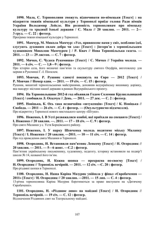 107
1090. Мала, С. Тернополяни зможуть відпочивати по-німецьки [Текст] : на
відкриття тижнів німецької культури у Тернополі приїде голова Ради німців
України Володимир Лейсле. Він розповість тернополянам про німецьку
культуру та традиції їхньої держави / С. Мала // 20 хвилин. — 2011. — 2—
3 груд. — С. 22 : фотогр.
Програма тижня німецької культури у Тернополі.
1091. Мамчур, М. Микола Мамчур: «Усе, привнесене нами у світ, особливо ідеї,
слугують духовним силам добра чи зла» [Текст] : [інтерв’ю з тернопільським
художником Миколою Мамчуром ] / Р. Квач // Нова Тернопільська газета. —
2011. — 23 — 29 листоп. — С. 7 : фотогр.
1092. Мичко, С. Чудеса Рукомиша» [Текст] / С. Мичко // Україна молода. —
2011. — 6 січ. — С. — 1,8—9 : фотогр.
Про історію села, його визначні пам’ятки та скульптуру святого Онуфрія, виготовлену для
церкви в Рукомиші Г.-І. Пінзелем.
1093. Мовчан, Р. Рушник єдності покажуть на Євро — 2012 [Текст] /
Р. Мовчан // Номер один. — 2011. — 19 січ. — С. 15 : фотогр.
Рушник, вишитий тернопільськими майстринями, доповнив всеукраїнську вишивану доріжку,
яка мандрує містами нашої держави в рамках Всеукраїнського проекту.
1094. На Тернопольщине 2012-й год объявили Годом Соломии Крушельницкой
[Текст] / сообщила Л. Осадчук // День. — 2011. — 27 дек. — С. 2 : фотогр.
1095. Новіцька, К. Ось така незвичайна «штукенція» [Текст] / К. Новіцька //
Свобода. — 2011 — 26 січ. — С. 4 : фотогр. — (Окультурюємо підземелля).
Про відкриття у Тернополі нового мистецького центру «Штуки».
1096. Ноженко, І. В Усті розважалися ковбої, які приїхали на спецавто [Текст] /
І. Ноженко // 20 хвилин. —. 2011. — 17 – 18 січ. — С. 9 : фотогр.
Про свято Маланки у с. Устя Борщівського району.
1097. Ноженко, І. У парку Шевченка молодь водитиме міську Маланку
[Текст] / І. Ноженко // 20 хвилин. —2011. — 10 — 11 січ. — С. 14 : фотогр.
Про хід проведення свята Маланки в Тернополі.
1098. Огородник, Н. Встановили пам’ятник Лепкому [Текст] / Н. Огородник //
20 хвилин. — 2011. — 5—6 жовт. —С.2 : фотогр.
Пам’ятник українському письменнику, художнику, педагогу, історику встановили на подвір’ї
школи № 14, названої його ім’ям.
1099. Огородник, Н. Кожна шопка — прекрасна по-своєму [Текст] /
Н. Огородник // Тернопіль вечірній. — 2011. — 12 січ. —С. 20 : фотогр.
Про різдвяні шопки в Тернополі.
1100. Огородник, Н. Наша Каріна Мазурик увійшла у фінал «Євробачення —
2011» [Текст] / Н. Огородник // 20 хвилин. —2011. — 15 лип. — С. 4 : фотогр.
13-річна тернополянка Каріна Мазурик боротиметься за право виступати на «Дитячому
Євробаченні».
1101. Огородник, Н. «Різдвяне диво» на майдані [Текст] / Н. Огородник //
Тернопіль вечірній. — 19 січ. — С. 12 : фотогр.
Відзначення Різдвяних свят на Театральному майдані.
 