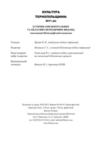 128
КУЛЬТУРА
ТЕРНОПІЛЬЩИНИ:
2011 рік
(СТОРІНКАМИ ЦЕНТРАЛЬНИХ
ТА ОБЛАСНИХ ПЕРІОДИЧНИХ ВИДАНЬ)
Анотований бібліографічний покажчик
Укладач: Проців О. Я., завідувачка відділу інформації
Редактор: Моліцька Г. С., головний бібліотекар відділу інформації
Комп’ютерний Раківський В. І., завідувач відділу автоматизації
набір та верстка: та механізації бібліотечних процесів
Відповідальний
за випуск: Вітенко В. І., директор ОУНБ.
Підписано до друку 28.03.2012. Формат 60×84/16. Папір офсетний.
Гарнітура Times. 7,44 ум. др.арк. 7,44 ум. фарбо-відб.
Наклад 30 прим.
Тернопільська обласна універсальна наукова бібліотека
б-р Т. Шевченка, 15, м. Тернопіль, 46000.
тел. 8-(03552)-52-52-64, e-mail: admin@library.te.ua.
www.library.te.ua.
 