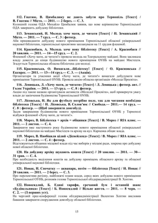 15
112. Гнатюк, В. Цимбалюку не дають забути про Тернопіль [Текст] /
В. Гнатюк // Місто. — 2011. — 2 берез. — С. 3.
Колишній голова ОДА Михайло Цимбалюк заявив, що нове керівництво Тернопільської
ОДА завершить добудову бібліотеки.
113. Земанський, П. Молодь хоче мати, де читати [Текст] / П. Земанський //
Місто. — 2011. — 7 груд. — С. 3 : фотогр.
Аби пришвидшити добудову нового приміщення Тернопільської обласної універсальної
наукової бібліотеки, тернопільські просвітяни запланували на 11 грудня флешмоб.
114. Краснобаєв, А. Молодь хоче нову бібліотеку [Текст] / А. Краснобаєв //
20 хвилин. — 2011. — 14—15 груд. — С. 2.
Флешмоб «Хочу мати, де читати!» провела молодь на Театральному майдані. Вона закликала
владу довести до кінця будівництво нового приміщення ОУНБ на майдані Мистецтв.
Згадується Тернопільська обласна бібліотека для молоді.
115. Красновська, О. Вимагали…бібліотеку! [Текст] / О. Красновська //
Експрес. — 2011. — 13—14 груд.— С. 3. — (Акція).
Організатори та учасники акції «Хочу мати, де читати!» вимагали добудувати нове
приміщення Тернопільської ОУНБ. Провела акцію обласна організація «Молода Просвіта».
116. Левицька, Л. «Хочу мати, де читати» [Текст] / Л. Левицька ; фотогр. авт. //
Голос України. — 2011. — 13 груд. — С. 8 : фотогр.
Акцію під такою назвою організували активісти «Молодої Просвіти», щоб привернути увагу
влади до закінчення будівництва Тернопільської ОУНБ.
117. Лісовська, Н. Як для футболу потрібне поле, так для читання необхідна
бібліотека [Текст] / Н. Лісовська, В. Солов’юк // Свобода.— 2011.— 14 груд. —
С. 8 : фотогр. — (Щоб завершити довгобуд).
Задля завершення будівництва нового приміщення Тернопільської ОУНБ у Тернополі
відбувся флешмоб «Хочу мати, де читати!».
118. Мороз, В. Бібліотека + архів = обіцянки [Текст] / В. Мороз // RIA плюс. —
2011. — 2 листоп. — С. 4.
Завершити вже наступного року будівництво нового приміщення обласної універсальної
наукової бібліотеки на майдані Мистецтв та архіву на вул. Карпенка обіцяє влада.
119. Мороз, В. Наобіцяли цілий «Діснейленд» [Текст] / В. Мороз // RIA плюс. —
2011. — 2 листоп. — С. 4 : фотогр.
Відстежуються обіцянки місцевої влади під час виборів у місцеві ради, зокрема про добудову
нової обласної бібліотеки.
120. На добудову архіву шукають кошти [Текст] // 20 хвилин. — 2011. — 30—
31 трав. — С. 4.
Про необхідність виділення коштів на добудову приміщень обласного архіву та обласної
універсальної наукової бібліотеки.
121. Новак, Н. Спочатку — аквапарк, потім — бібліотека [Текст] / Н. Новак //
20 хвилин. — 2011. — 2 берез. — С. 3.
Про перспективи регіону, найближчі плани влади, серед яких добудова нового приміщення
Тернопільської ОУНБ, розповів голова Тернопільської облдержадміністрації В. Хоптян.
122. Новосядлий, Б. Едині тарифи, гречаний бум і останній шанс
«Будівельника» [Текст] / Б. Новосядлий // Вільне життя. — 2011. — 8 черв. —
С. 2. — (З перших уст).
На черговій прес-конференції голова облдержадміністрації Валентин Хоптян висловив
бажання завершити спорудження довгобуду обласної бібліотеки.
 