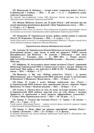 16
123. Новосядлий, Б. Попереду — великі плани і напружена робота [Текст] /
Б. Новосядлий // Свобода. — 2011. — 23 лют. — С. 2. — (Українська влада:
здобутки і перспективи).
На черговій прес-конференції голова ОДА Валентин Хоптян висловив своє бачення
добудови нового приміщення Тернопільської ОУНБ.
124. Обласну бібліотеку будують уже 25 років [Текст] : щоб нагадати про неї,
молоді просвітяни організовують флешмоб // Нова Тернопільська газета. — 2011. —
7—13 груд. — С. 7 : фотогр.
Про флешмоб «Хочу мати, де читати!». Захід відбудеться як реакція тернопільської молоді
на ситуацію, що склалася з будівництвом нового приміщення Тернопільської ОУНБ.
125. Огородник, Н. Тернопільська молодь зробить живий ланцюг із книгами
[Текст] / Н. Огородник // 20 хвилин. — 2011. — 5—6 груд. — С. 2.
Акцію «Хочу мати, де читати!» та однойменний флешмоб проведуть 11грудня у центрі міста
члени обласного осередку товариства «Молода Просвіта».
Тернопільська обласна бібліотека для молоді
126. Адамчик, М. Тернопільська обласна бібліотека для молоді готує флешмоб!
[Електронний ресурс] : [про заходи та акції, які проводить ТОБМ з нагоди
Всеукраїнського дня бібліотек] / М. Адамчик // 0352.com.ua : сайт міста
Тернополя. — Електрон. дані. — Т., 2009—2011. — Режим доступу:
http://www.0352.com.ua/news/print/newsId/80504, вільний. — Заголовок з екрана. —
Мова укр.
127. Бобрівець, М. Актуальність книги можна дослідити? [Текст] : [провідний
бібліотекар Тернопільської ОБМ Л. Грищук взяла участь у ток-шоу «Книжка чи
комп’ютер? Ваш вибір...», яке відбулося в ЗОШ № 29] / М. Бобрівець // Вільне
життя. — 2011. — 30 берез. — С. 7.
128. Віконська, І. Він знає «Кобзар напам’ять» [Текст] : [у рамках
Шевченківських днів в Тернопільській ОБМ відбулася зустріч із декламатором
В. Панчаком] / І. Віконська // Вільне життя. — 2011. — 11 берез. — С. 1.
129. Гайда, О. Слава і велич Кобзаря непідвладні часу [Текст] :
[у Тернопільській ОБМ відбувся захід, присвячений життю і творчості Тараса
Шевченка] / О. Гайда // Медична академія. — 2011. — 26 берез. — С. 6.
130. Голояд, І. «Читати ніхто не хоче, бо немає культури читання» [Текст] :
[у Тернопільській ОБМ відбувся «круглий стіл» на тему «Книга і читання:
пріоритети та перспективи в епоху розвитку інформаційних технологій»] /
І. Голояд // Нова Тернопільська газета. — 2011. — 18—24 трав. — С. 7.
131. Гривас, С. Згадали про Гнатюка [Текст] / С. Гривас // 20 хвилин. —
2011. — 6 — 7 трав. — С. 2.
Усний журнал «Володимир Гнатюк — творець золотого фонду етнології» провели 5 травня
в Тернопільській обласній бібліотеці для молоді.
132. Гривас, С. Назву збірці дав випадок сорокарічної давнини [Текст] /
С. Гривас // 20 хвилин. — 2011. — 21—22 берез. — С. 4 : фотогр.
В обласній бібліотеці для молоді відбулася презентація нової книги Б. Мельничука «Зек,
вождь і Гарсіа Лорка».
 