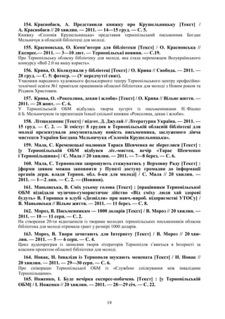 19
154. Краснобаєв, А. Представили книжку про Крушельницьку [Текст] /
А. Краснобаєв // 20 хвилин. — 2011. — 14—15 груд. — С. 5.
Книжку «Соломія Крушельницька» представив тернопільський письменник Богдан
Мельничук в обласній бібліотеці для молоді.
155. Красновська, О. Комп’ютери для бібліотеки [Текст] / О. Красновська //
Експрес.— 2011. — 3—10 лют. — Тернопільські новини. — С.19.
Про Тернопільську обласну бібліотеку для молоді, яка стала переможцем Всеукраїнського
конкурсу «Веб 2.0 на вашу користь».
156. Крива, О. Колядували у бібліотеці [Текст] / О. Крива // Свобода. — 2011. —
28 груд. — С. 5: фотогр. — (У передчутті свят).
Учасники народного художнього фольклорного театру Тернопільського центру професійно-
технічної освіти №1 привітали працівників обласної бібліотеки для молоді з Новим роком та
Різдвом Христовим.
157. Крива, О. «Роксоляна, декан і жлоби» [Текст] / О. Крива // Вільне життя. —
2011. — 28 жовт. — С. 6.
У Тернопільській ОБМ відбулась творча зустріч із письменниками Н. Фіалко
й Б. Мельничуком та презентація їхньої спільної книжки «Роксоляна, декан і жлоби».
158. Літщоденник [Текст] / підгот. Д. Джулай // Літературна Україна. — 2011. —
15 груд. — С. 2. — Зі змісту: 8 грудня в Тернопільській обласній бібліотеці для
молоді презентували документальну повість письменника, заслуженого діяча
мистецтв України Богдана Мельничука «Соломія Крушельницька».
159. Мала, С. Кременецькі малюнки Тараса Шевченка не збереглися [Текст] :
[у Тернопільській ОБМ відбувся літ.-мистец. вечір «Тарас Шевченко
і Тернопільщина»] / С. Мала // 20 хвилин. — 2011. — 7—8 берез. — С. 6.
160. Мала, С. Тернополян запрошують стажуватись у Верховну Раду [Текст] :
[форми заявок можна заповнити у Пункті доступу громадян до інформації
органів держ. влади Терноп. обл. б-ки для молоді] / С. Мала // 20 хвилин. —
2011. — 1—2 лип. — С. 2. — (Новини).
161. Маньовська, В. Сміх усьому голова [Текст] : [працівники Тернопільської
ОБМ відвідали музично-гумористичне дійство «Від сміху люди хай здорові
будуть» В. Горошка в клубі «Дозвілля» при навч.-вироб. підприємстві УТОСу] /
В. Маньовська // Вільне життя. — 2011. — 11 берез. — С. 8.
162. Мороз, В. Письменникам — 1000 доларів [Текст] / В. Мороз // 20 хвилин. —
2011. — 10 — 11 серп. — С. 2.
На створення 20-ти відеозаписів із творами молодих тернопільських письменників обласна
бібліотека для молоді отримала грант у розмірі 1000 доларів.
163. Мороз, В. Твори зачитають для Інтернету [Текст] / В. Мороз // 20 хви-
лин. — 2011. — 5 — 6 серп. — С. 4.
Цикл аудіопрограм із записами творів літераторів Тернопілля з’явиться в Інтернеті за
власним проектом обласної бібліотеки для молоді.
164. Новак, Н. Інваліди із Тернополя шукають мецената [Текст] / Н. Новак //
20 хвилин. — 2011. — 29—30 серп. — С. 6.
Про співпрацю Тернопільської ОБМ із «Службою спілкування між інвалідами
Тернопільщини».
165. Ноженко, І. Буде вечірка експрес-побачень [Текст] : [у Тернопільській
ОБМ] / І. Ноженко // 20 хвилин. — 2011. — 28—29 січ. — С. 22.
 