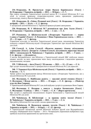 26
234. Огородник, Н. Прозвучали твори Василя Барвінського [Текст] /
Н. Огородник // Тернопіль вечірній. — 2011. — 30 берез. — С. 7.
Про творчу співпрацю Тернопільської музичної школи № 1 й міської бібліотеки № 2 для
дітей та спільно проведене літературно-музичне свято, присвячене українському
композитору, піаністу Василю Барвінському.
235. Огородник, Н. «Таїна» Різдвяної ночі [Текст] / Н. Огородник // Тернопіль
вечірній. —2011. — 26 січ. — С. 2 : фотогр.
У центральній дитячій бібліотеці м. Тернополя провели різдвяні святкування.
236. Огородник, Н. У бібліотеці № 7 розповідали про День Злуки [Текст] /
Н. Огородник // Тернопіль вечірній. — 2011. — 2 лют. — С. 4.
237. Романенко, Л. Бібліотека-музей «Літературне Тернопілля» — перша
і єдина в Україні! [Текст] / Л. Романенко // Нова Тернопільська газета. — 2011. —
15 — 21 черв. — С. 7 : фотогр.
Управління культури та мистецтв Тернопільської міської ради, письменники Тернопілля
планують створити бібліотеку-музей «Літературне Тернопілля» при міській бібліотеці № 2
для дітей.
238. Сологуб, А. Аліна Сологуб: «Надаємо перевагу тісному спілкуванню
з громадою» [Текст] : [інтерв’ю з Аліною Сологуб, заступником директора міської
ЦБС] / спілкувалася Я. Чайківська // Тернопіль вечірній. — 2011. — 5 жовт. —
С. 6 : фотогр. — (Духовність).
З нагоди Всеукраїнського дня бібліотек у Тернопільській міській ЦБС відбулося чимало
цікавих заходів, на яких тернополяни мали змогу поспілкуватися з видатними краянами,
письменниками, митцями.
239. У бібліотеці — йога [Текст] // 20 хвилин. — 2011. — 11—12 лют. — С. 6.
Про зустріч читачів бібліотеки із тренером йоги в міській бібліотеці № 2 для дорослих.
240. У Тернополі буде бібліотека-музей [Текст] // Тернопіль вечірній.— 2011. —
9 листоп. — С. 7.
Триває робота над формуванням фонду бібліотеки-музею «Літературне Тернопілля», що у
міській бібліотеці № 2 для дітей.
241. Федчишин, С. Найбільша радість — щасливі дитячі оченята [Текст] /
С. Федчишин // Вільне життя. — 2011. — 23 верес. — С. 8 : фотогр. — (Майстер
клас від Яни Гавриш).
У Тернопільській міській бібліотеці № 3 для дітей відбулась зустріч із художницею Яною Гавриш.
242. Федчишин, С. Подорож у минуле з Андрієм Бачинським [Текст] /
С. Федчишин // Свобода. — 2011. — 7 жовт. — С. 8. — (Варто прочитати).
Про зустріч із українським письменником Андрієм Бачинським у Тернопільській міській
бібліотеці №2 для дітей.
243. Чайківська, Я. Бібліотекарі — за правову освіту молоді [Текст] /
Я. Чайківська // Тернопіль вечірній. — 2011. — 9 лют. — С. 6.
Про роботу бібліотеки № 4 для дітей з питань правознавства.
244. Чайківська, Я. Визначили кращих читачів [Текст] / Я. Чайківська //
Тернопіль вечірній. — 2011. — 16 берез. — С. 12 : фотогр.
У Тернопільській центральній дитячій бібліотеці відбувся другий етап Всеукраїнського
конкурсу «Найкращий читач України — 2011». Чотирнадцять переможців відбіркового туру
прийшли поділитися враженнями від прочитаних книг.
 