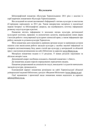 3
Від укладача
Бібліографічний покажчик «Культура Тернопільщини: 2011 рік» є шостим із
серії щорічних покажчиків «Культура Тернопільщини».
Він складений на основі щотижневої «Інформації з питань культури та мистецтва
(Сторінками періодики)» за 2011 рік. Також використано матеріали із всесвітньої
мережі Інтернет та бібліографічні джерела, що відображають поточну інформацію
розвитку галузі культури в регіоні.
Покажчик містить інформацію із загальних питань культури, регіональної
культурної політики, правових та економічних аспектів, впровадження нових форм
і методів роботи з популяризації культурних цінностей краю, а також інформацію про
роботу закладів та установ культури Тернопілля.
Мета покажчика дати можливість керівним органам влади та керівникам установ
оцінити стан висвітлення роботи закладів культури у засобах масової інформації та
створити систематизовану базу даних статей про культуру у центральній та обласній
пресі з наступним розміщенням на сайті бібліотеки за адресою www.library.te.ua.
Матеріали покажчика подано в 11 розділах. У межах розділів згруповано за
абеткою авторів і назв.
Допоміжний апарат посібника складають «Іменний покажчик» і «Зміст».
До покажчика додано перелік опрацьованих періодичних видань.
Покажчик розрахований на спеціалістів галузі, викладачів і студентів навчальних
закладів культури, громадськість.
Електронний варіант покажчика розміщено на сайті Тернопільської обласної
універсальної наукової бібліотеки у розділі «Видання бібліотеки» (www.library.te.ua).
Свої зауваження і пропозиції щодо покажчика можна надсилати за адресою
admin@library.te.ua.
 