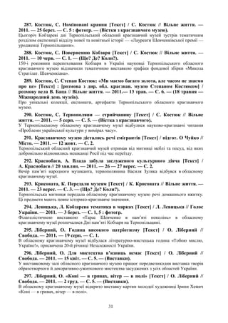 31
287. Костюк, С. Номіновані краяни [Текст] / С. Костюк // Вільне життя. —
2011. — 25 берез. — С. 5 : фотогр. — (Вістки з краєзнавчого музею).
Цьогоріч Кобзареві дні Тернопільський обласний краєзнавчий музей зустрів тематичним
розділом експозиції відділу нової та новітньої історії — «Лауреати Шевченківської премії —
уродженці Тернопільщини».
288. Костюк, С. Поверненню Кобзаря [Текст] / С. Костюк // Вільне життя. —
2011. — 10 черв. — С. 1. — (Що? Де? Коли?).
150-і роковини перепоховання Кобзаря в Україні науковці Тернопільського обласного
краєзнавчого музею відзначили тематичною виставкою графіки фондової збірки «Микола
Стратілат. Шевченкіана».
289. Костюк, С. Степан Костюк: «Ми маємо багато золота, але часом не знаємо
про це» [Текст] : [розмова з дир. обл. краєзнав. музею Степаном Костюком] /
розмову вела В. Баца // Вільне життя. — 2011.— 13 трав. — С. 6. — (18 травня —
Міжнародний день музеїв).
Про унікальні колекції, експонати, артефакти Тернопільського обласного краєзнавчого
музею.
290. Костюк, С. Тернополяни — стрийчанину [Текст] / С. Костюк // Вільне
життя. — 2011. — 5 серп. — С. 5. — (Вістка з краєзнавчого).
У Тернопільському обласному краєзнавчому музеї відбулися науково-краєзнавчі читання
«Проблеми української культури у вимірах часу».
291. Краєзнавчому музею дістались речі емігрантів [Текст] / підгот. О Чуйко //
Місто. — 2011. — 12 жовт. — С. 2.
Тернопільський обласний краєзнавчий музей отримав від митниці меблі та посуд, від яких
добровільно відмовились мешканці Росії під час переїзду.
292. Краснобаєв, А. Влада забула заслуженого культурного діяча [Текст] /
А. Краснобаєв // 20 хвилин. — 2011. — 26 — 27 верес. — С. 2.
Вечір пам’яті народного музиканта, тернополянина Василя Зуляка відбувся в обласному
краєзнавчому музеї.
293. Крисовата, К. Передали музеям [Текст] / К. Крисовата // Вільне життя. —
2011. — 23 верес. — С. 3. — (Що? Де? Коли?).
Тернопільська митниця передала обласному краєзнавчому музею речі домашнього вжитку.
Ці предмети мають певне історико-краєзнавче значення.
294. Левицька, Л. Кобзарева тематика в марках [Текст] / Л. Левицька // Голос
України. — 2011. — 3 берез. — С. 1, 5 : фотогр.
Філателістичною виставкою «Тарас Шевченко в пам’яті поколінь» в обласному
краєзнавчому музеї розпочалися Дні пам’яті Кобзаря на Тернопільщині.
295. Ліберний, О. Година високого патріотизму [Текст] / О. Ліберний //
Свобода. — 2011. — 19 серп. — С. 1.
В обласному краєзнавчому музеї відбулася літературно-мистецька година «Тобою мислю,
Україно!», присвячена 20-й річниці Незалежності України.
296. Ліберний, О. Для мистецтва в’язниць немає [Текст] / О. Ліберний //
Свобода. — 2011. — 15 квіт. — С. 5. — (Виставки).
У виставковому залі обласного краєзнавчого музею працює передвеликодня виставка творів
образотворчого й декоративно-ужиткового мистецтва засуджених з усіх областей України.
297. Ліберний, О. «Коні — в гривах, вітер — в полі» [Текст] / О. Ліберний //
Свобода. — 2011. — 2 груд. — С. 5. — (Виставки).
В обласному краєзнавчому музеї відкрито виставку картин молодої художниці Ірини Хемич
«Коні — в гривах, вітер — в полі».
 