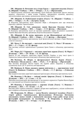 32
298. Ліберний, О. Почесний титул Ігоря Ґерети — народний академік [Текст] /
О. Ліберний // Свобода. — 2011. — 18 берез. — С. 5. — (Презентація).
У Тернопільському обласному краєзнавчому музеї відбулася презентація другого випуску
журналу «Археологія і давня історія України», присвяченого відомому археологу,
мистецтвознавцю, краєзнавцю, громадському діячеві Ігорю Ґереті.
299. Ліберний, О. Реабілітовані історією [Текст] / О. Ліберний // Свобода. —
2011. — 16 берез. — С. 10. — (Зустрічі у музеї).
В обласному краєзнавчому музеї відбулися збори з обговорення книг про визвольну
боротьбу у районах Тернопільщини.
300. Ліберний, О. Світ книжкових знаків Ярослава Омеляна [Текст] /
О. Ліберний // Свобода. — 2011. — 2 верес. — С. 8 : фотогр. — (Виставки).
В обласному краєзнавчому музеї діє виставка книжкових знаків заслуженого художника
України Ярослава Омеляна, присвячена 20-річчю Незалежності України.
301. Ліберний, О. Як весна, приходять до нас Шевченківські дні [Текст] /
О. Ліберний // Свобода. — 2011. — 4 берез. — С. 5 : фотогр. — (Виставки).
Про відкриття в обласному краєзнавчому музеї філателістичної виставки «Тарас Шевченко
в пам’яті поколінь».
302. Мала, С. На виставці — пастельні коні [Текст] / С. Мала // 20 хвилин. —
2011. — 2 — 3 груд. — С. 22 : фотогр.
Про виставку молодої тернопільської художниці Ірини Хемич в обласному краєзнавчому
музеї.
303. Мороз, В. У Тернополі — виставка дерев’яних церков [Текст] / В. Мороз //
20 хвилин. — 2011. — 25—26 віт. — С. 14 : фотогр.
Макети 26 уже знищених дерев’яних церков Західної України, в тому числі трьох із
Тернопілля, можна побачити на виставці в обласному краєзнавчому музеї.
304. Мусієнко, Н. Штрих із фотореальності Василя Бурми [Текст] /
Н. Мусієнко // Вільне життя.— 2011. — 19 січ. — С. 9 : фотогр. — (Презентації).
Про виставку фоторобіт Василя Бурми «За мурами давніх твердинь» в обласному
художньому музеї. До 75- річчя від дня народження.
305. Новіцька, К. Понад двадцять церков вмістилось у … краєзнавчому музеї
[Текст] / К. Новіцька // Свобода. — 2011. — 20 квіт. — С. 3 : фотогр. — (Унікальна
колекція).
Про відкриття виставки дерев’яної сакральної архітектури в обласному краєзнавчому музеї.
306. Ноженко, І. На фото — пейзажі замків і фортець [Текст] / І. Ноженко //
20 хвилин. — 2011. — 4 — 5 лют. — С. 22.
Ювілейна експозиція робіт фоторепортера та заслуженого журналіста України Василя Бурми
діє у виставковій залі обласного краєзнавчого музею.
307. Ноженко, І. Тернополянам — картини в’язнів [Текст] / І. Ноженко //
20 хвилин. — 2011. — 11—12 квіт. — С. 14.
Виставку робіт олійного живопису і графіки, автори яких перебувають у місцях позбавлення
волі, відкрили в обласному краєзнавчому музеї.
308. Огородник, Н. «Жінка — центр Всесвіту свідомості чоловіка» [Текст] :
творчі роботи тернопільського фотохудожника В’ячеслава Костюкова
викликають шквал емоцій у відвідувачів виставки. Серед робіт метра немає
фотографій незавершених чи неуспішних / Н. Огородник, І. Ноженко //
20 хвилин. — 2011. — 13 — 14 черв. — С. 14 : фотогр.
 