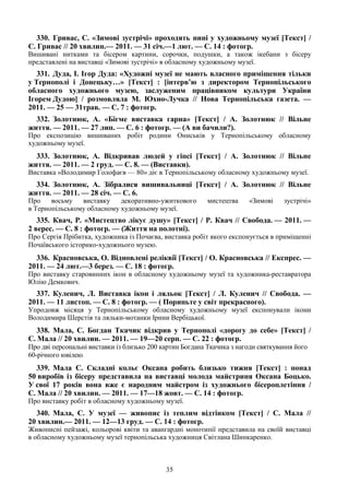 35
330. Гривас, С. «Зимові зустрічі» проходять нині у художньому музеї [Текст] /
С. Гривас // 20 хвилин.— 2011. — 31 січ.—1 лют. — С. 14 : фотогр.
Вишивані нитками та бісером картини, сорочки, подушки, а також ікебани з бісеру
представлені на виставці «Зимові зустрічі» в обласному художньому музеї.
331. Дуда, І. Ігор Дуда: «Художні музеї не мають власного приміщення тільки
у Тернополі і Донецьку…» [Текст] : [інтерв’ю з директором Тернопільського
обласного художнього музею, заслуженим працівником культури України
Ігорем Дудою] / розмовляла М. Юхно-Лучка // Нова Тернопільська газета. —
2011. — 25 — 31трав. — С. 7 : фотогр.
332. Золотнюк, А. «Бігме виставка гарна» [Текст] / А. Золотнюк // Вільне
життя. — 2011. — 27 лип. — С. 6 : фотогр. — (А ви бачили?).
Про експозицію вишиваних робіт родини Ониськів у Тернопільському обласному
художньому музеї.
333. Золотнюк, А. Відкривав людей у гіпсі [Текст] / А. Золотнюк // Вільне
життя. — 2011. — 2 груд. — С. 8. — (Виставки).
Виставка «Володимир Голофаєв — 80» діє в Тернопільському обласному художньому музеї.
334. Золотнюк, А. Зібралися вишивальниці [Текст] / А. Золотнюк // Вільне
життя. — 2011. — 28 січ. — С. 6.
Про восьму виставку декоративно-ужиткового мистецтва «Зимові зустрічі»
в Тернопільському обласному художньому музеї.
335. Квач, Р. «Мистецтво лікує душу» [Текст] / Р. Квач // Свобода. — 2011. —
2 верес. — С. 8 : фотогр. — (Життя на полотні).
Про Сергія Прібитка, художника із Почаєва, виставка робіт якого експонується в приміщенні
Почаївського історико-художнього музею.
336. Красновська, О. Відновлені реліквії [Текст] / О. Красновська // Експрес. —
2011. — 24 лют.—3 берез. — С. 18 : фотогр.
Про виставку старовинних ікон в обласному художньому музеї та художника-реставратора
Юлію Демкович.
337. Куленич, Л. Виставка ікон і ляльок [Текст] / Л. Куленич // Свобода. —
2011. — 11 листоп. — С. 8 : фотогр. — ( Пориньте у світ прекрасного).
Упродовж місяця у Тернопільському обласному художньому музеї експонували ікони
Володимира Шерстія та ляльки-мотанки Ірини Вербіцької.
338. Мала, С. Богдан Ткачик відкрив у Тернополі «дорогу до себе» [Текст] /
С. Мала // 20 хвилин. — 2011. — 19—20 серп. — С. 22 : фотогр.
Про дві персональні виставки із близько 200 картин Богдана Ткачика з нагоди святкування його
60-річного ювілею.
339. Мала С. Складні кольє Оксана робить близько тижня [Текст] : понад
50 виробів із бісеру представила на виставці молода майстриня Оксана Боцько.
У свої 17 років вона вже є народним майстром із художнього бісероплетіння /
С. Мала // 20 хвилин. — 2011. — 17—18 жовт. — С. 14 : фотогр.
Про виставку робіт в обласному художньому музеї.
340. Мала, С. У музеї — живопис із теплим відтінком [Текст] / С. Мала //
20 хвилин.— 2011. — 12—13 груд. — С. 14 : фотогр.
Живописні пейзажі, кольорові квіти та авангардні монотипії представила на своїй виставці
в обласному художньому музеї тернопільська художниця Світлана Шинкаренко.
 