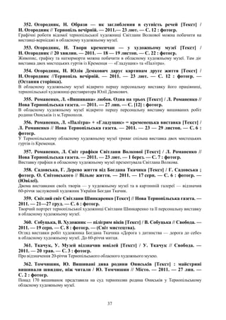 37
352. Огородник, Н. Образи — як заглиблення в сутність речей [Текст] /
Н. Огородник // Тернопіль вечірній. — 2011.— 23 лют. — С. 12 : фотогр.
Графічні роботи відомої тернопільської художниці Світлани Волкової можна побачити на
виставці-вернісажі в обласному художньому музеї.
353. Огородник, Н. Твори кременчан — у художньому музеї [Текст] /
Н. Огородник // 20 хвилин. — 2011. — 18 — 19 листоп. — С. 22 : фотогр.
Живопис, графіку та натюрморти можна побачити в обласному художньому музеї. Там діє
виставка двох мистецьких гуртів із Кременця — «Гладущик» та «Палітра».
354. Огородник, Н. Юлія Демкович дарує картинам друге життя [Текст] /
Н. Огородник //Тернопіль вечірній. — 2011. — 23 лют. — С. 12 : фотогр. —
(Остання сторінка).
В обласному художньому музеї відкрито першу персональну виставку його працівниці,
тернопільської художниці-реставратора Юлії Демкович.
355. Романенко, Л. «Вишивана» любов. Одна на трьох [Текст] / Л. Романенко //
Нова Тернопільська газета. — 2011. — 27 лип. — С. [12] : фотогр.
В обласному художньому музеї відкрито першу персональну виставку вишиваних робіт
родини Ониськів із м.Тернополя.
356. Романенко, Л. «Палітра» + «Гладущик» = кременецька виставка [Текст] /
Л. Романенко // Нова Тернопільська газета. — 2011. — 23 — 29 листоп. — С. 6 :
фотогр.
У Тернопільському обласному художньому музеї триває спільна виставка двох мистецьких
гуртів із Кременця.
357. Романенко, Л. Світ графіки Світлани Волкової [Текст] / Л. Романенко //
Нова Тернопільська газета. — 2011. — 23 лют. — 1 берез. — С. 7 : фотогр.
Виставку графіки в обласному художньому музеї презентувала Світлана Волкова.
358. Садовська, Г. Дерево життя від Богдана Ткачика [Текст] / Г. Садовська ;
фотогр. О. Снітовського // Вільне життя. — 2011. — 17 серп. — С. 6 : фотогр. —
(Ювілеї).
Двома виставками своїх творів — у художньому музеї та в картинній галереї — відзначив
60-річчя заслужений художник України Богдан Ткачик.
359. Світлий світ Світлани Шинкаренко [Текст] // Нова Тернопільська газета. —
2011. — 21—27 груд. — С. 6 : фотогр.
Творчий портрет тернопільської художниці Світлани Шинкаренко та її персональну виставку
в обласному художньому музеї.
360. Собуцька, В. Художник — пілігрим віків [Текст] / В. Собуцька // Свобода. —
2011. — 19 серп. — С. 8 : фотогр. — (Світ мистецтва).
Огляд виставки робіт художника Богдана Ткачика «Дорога з дитинства — дорога до себе»
в обласному художньому музеї. До 60-річчя митця.
361. Ткачук, У. Музей відзначив ювілей [Текст] / У. Ткачук // Свобода. —
2011. — 20 трав. — С. 3 : фотогр.
Про відзначення 20-річчя Тернопільського обласного художнього музею.
362. Томчишин, Ю. Вишивані дива родини Ониськів [Текст] : майстрині
вишивали швидше, ніж читали / Ю. Томчишин // Місто. — 2011. — 27 лип. —
С. 2 : фотогр.
Понад 170 вишиванок представила на суд тернополян родина Ониськів у Тернопільському
обласному художньому музеї.
 