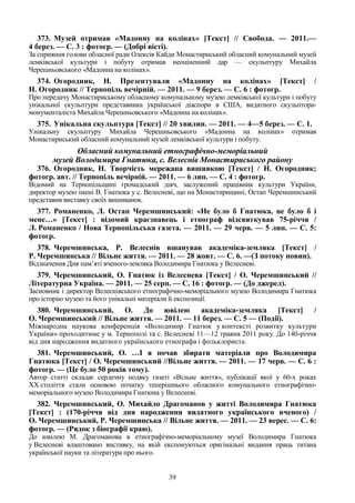 39
373. Музей отримав «Мадонну на колінах» [Текст] // Свобода. — 2011.—
4 берез. — С. 3 : фотогр. — (Добрі вісті).
За сприяння голови обласної ради Олексія Кайди Монастириський обласний комунальний музей
лемківської культури і побуту отримав неоціненний дар — скульптуру Михайла
Черешньовського «Мадонна на колінах».
374. Огородник, Н. Презентували «Мадонну на колінах» [Текст] /
Н. Огородник // Тернопіль вечірній. — 2011. — 9 берез. — С. 6 : фотогр.
Про передачу Монастириському обласному комунальному музею лемківської культури і побуту
унікальної скульптури представника української діаспори в США, видатного скульптора-
монументаліста Михайла Черешньовського «Мадонна на колінах».
375. Унікальна скульптура [Текст] // 20 хвилин. — 2011. — 4—5 берез. — С. 1.
Унікальну скульптуру Михайла Черешньовського «Мадонна на колінах» отримав
Монастириський обласний комунальний музей лемківської культури і побуту.
Обласний комунальний етнографічно-меморіальний
музей Володимира Гнатюка, с. Велеснів Монастириського району
376. Огородник, Н. Творчість мережана вишивкою [Текст] / Н. Огородник;
фотогр. авт. // Тернопіль вечірній. — 2011. — 6 лип. — С. 4 : фотогр.
Відомий на Тернопільщині громадський діяч, заслужений працівник культури України,
директор музею імені В. Гнатюка у с. Велесневі, що на Монастирищині, Остап Черемшинський
представив виставку своїх вишиванок.
377. Романенко, Л. Остап Черемшинський: «Не було б Гнатюка, не було б і
мене…» [Текст] : відомий краєзнавець і етнограф відсвяткував 75-річчя /
Л. Романенко / Нова Тернопільська газета. — 2011. — 29 черв. — 5 лип. — С. 5:
фотогр.
378. Черемшинська, Р. Велеснів вшанував академіка-земляка [Текст] /
Р. Черемшинська // Вільне життя. — 2011. — 28 жовт. — С. 6. —(З потоку новин).
Відзначення Дня пам’яті вченого-земляка Володимира Гнатюка у Велесневі.
379. Черемшинський, О. Гнатюк із Велеснева [Текст] / О. Черемшинський //
Літературна Україна. — 2011. — 25 серп. — С. 16 : фотогр. — (До джерел).
Засновник і директор Велеснівського етнографічно-меморіального музею Володимира Гнатюка
про історію музею та його унікальні матеріали й експозиції.
380. Черемшинський, О. До ювілею академіка-земляка [Текст] /
О. Черемшинський // Вільне життя. — 2011. — 11 берез. — С. 5 — (Події).
Міжнародна наукова конференція «Володимир Гнатюк у контексті розвитку культури
України» проходитиме у м. Тернополі та с. Велесневі 11—12 травня 2011 року. До 140-річчя
від дня народження видатного українського етнографа і фольклориста.
381. Черемшинський, О. …І я почав збирати матеріали про Володимира
Гнатюка [Текст] / О. Черемшинський //Вільне життя. — 2011. — 17 черв. — С. 6 :
фотогр. — (Це було 50 років тому).
Автор статті складає сердечну подяку газеті «Вільне життя», публікації якої у 60-х роках
ХХ століття стали основою початку теперішнього обласного комунального етнографічно-
меморіального музею Володимира Гнатюна у Велесневі.
382. Черемшинський, О. Михайло Драгоманов у житті Володимира Гнатюка
[Текст] : (170-річчя від дня народження видатного українського вченого) /
О. Черемшинський, Р. Черемшинська // Вільне життя. — 2011. — 23 верес. — С. 6:
фотогр. — (Рядок з біографії краю).
До ювілею М. Драгоманова в етнографічно-меморіальному музеї Володимира Гнатюка
у Велесневі влаштовано виставку, на якій експонуються оригінальні видання праць титана
української науки та література про нього.
 