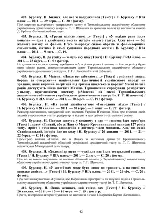 42
402. Бурлаку, Н. Билися, але все ж подружилися [Текст] / Н. Бурлаку // RIA
плюс. — 2011. — 29 черв. — С. 20 : фотогр.
Про закриття цьогорічного театрального сезону в Тернопільському академічному обласному
українському драматичному театрі ім. Т. Г. Шевченка та враження малечі від вистави за казкою
Д. Урбана «Усі миші люблять сир».
403. Бурлаку, Н. «Граєш однією лівою…» [Текст] : «У неділю рано зілля
копала» — одна з улюблених вистав акторів нашого театру. Адже вона — без
жодного натяку на фальш. П’єса зачаровує силою образів та фольклорними
елементами, взятими із самої гущавини народного життя / Н. Бурлаку // RIA
плюс. — 2011. — 9 лют. —С. 19.
404. Бурлаку, Н. До успіху — за будь яку ціну [Текст] / Н. Бурлаку // RIA плюс. —
2011. — 23 берез. — С. 5 : фотогр.
Не зупинятися на досягнутому, пробувати себе в різних ролях і головне — йти до успіху будь-
якою ціною радить акторам-початківцям актор Тернопільського академічного обласного
українського драматичного театру ім. Т. Г. Шевченка Віталій Зубченко.
405. Бурлаку, Н. Мазепа: «Люди все забувають…» [Текст] : сміливий лицар,
борець за ствердження національної ідентичності українського народу чи
зрадник, який вирішив погрітися під крилом шведського короля? Учені багато
років дискутують щодо постаті Мазепи. Тернополяни спробували розібратися
у цьому, переглядаючи виставу [«Мазепа» на сцені Тернопільського
академічного обласного українського драматичного театру ім. Т. Г. Шевченка] /
Н. Бурлаку // RIA плюс — 2011. — 30 берез. — С. 19 : фотогр.
406. Бурлаку, Н. «На сцені хазяйнуватиме «Господиня заїзду» [Текст] /
Н. Бурлаку // 20 хвилин. — 2011. — 30 верес. — 1 жовт. — С. 22 : фотогр.
Режисер-постановник, заслужений діяч мистецтв України В’ячеслав Жила про втілення своїх
задумів у постановках театру, репертуар та відкриття цьогорічного театрального сезону.
407. Бурлаку, Н. Павуки живуть у кожному з нас — головна ідея прем’єри
[Текст] : драму «Глитай, або ж Павук» Марко Кропивницький написав 127 років
тому. Проте її тематика злободенна й дотепер. Часи минають. Але, як казав
Станіславський, історія йде по колу / Н. Бурлаку // 20 хвилин. — 2011. — 21—
22 берез. — С. 14 : фотогр.
Прем’єрою вистави «Глитай, або ж Павук» за мотивами драми М. Кропивницького
Тернопільський академічний обласний український драматичний театр ім. Т. Г. Шевченка
відсвяткував Міжнародний день театру.
408. Бурлаку, Н. «Холодні артисти — чужі для нас і для театральної сцени…»
[Текст] / Н. Бурлаку // RIA плюс.— 2011. — 2 лют. — С. 20 : фотогр.
Про те, як актори готувалися до вистави «Коханий нелюд» у Тернопільському академічному
обласному українському драматичному театрі ім. Т. Г. Шевченка.
409. Бурлаку, Н. «У житті нам може бути лише по тридцять, а на сцені ми
швидко сивіємо…» [Текст] / Н. Бурлаку // RIA плюс. — 2011. — 26 січ. — С. 20 :
фотогр.
Про постановку вистави «Супниця, або Порцелянові пристрасті» та закулісні події в Тернопіль-
ському академічному обласному українському драматичному театрі ім. Т. Г. Шевченка.
410. Бурлаку, Н. Якщо женився, вий гніздо сам [Текст] / Н. Бурлаку //
20 хвилин. — 2011. — 15 — 16 черв. — С. 19 : фотогр.
Про те, як серйозно актори готувалися до вистави за п’єсою І. Карпенка-Карого «Безталанні».
 