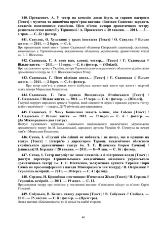 46
440. Протасевич, А. У театр на комедію люди йдуть за гарним настроєм
[Текст] : музична та динамічна прем’єрна вистава «Витівки Скапена» зарядить
глядачів позитивними емоціями. Цією п’єсою актори драматичного театру
розпочали сезон комедії у Тернополі / А. Протасевич // 20 хвилин. — 2011. — 3—
4 трав. — С. 22 : фотогр.
441. Савуляк, О. Художник у трьох іпостасях [Текст] / О. Савуляк // Вільне
життя. — 2011. — 2 берез. — С. 6.
Про презентацію нової книги Галини Садовської «Казимир Сікорський: сценограф, скульптор,
живописець» у Тернопільському академічному обласному українському драматичному театрі
ім. Т. Г. Шевченка.
442. Садовська, Г. А воно вже, хлопці, четвер… [Текст] / Г. Садовська //
Вільне життя. — 2011. — 10 серп. — С. 6 : фотогр. — (Ювілеї).
Про заслуженого артиста України, актора Тернопільського академічного обласного українського
драматичного театру ім. Т. Г. Шевченка Бориса Репку.
443. Садовська, Г. Його відвідав ангел… [Текст] / Г. Садовська // Вільне
життя. — 2011. — 2 берез. — С. 6 : фотогр.
Про вечір пам’яті, в рамках якого відбулась презентація книги про життя і творчий
шлях актора Мирослава Коцюлима.
444. Садовська, Г. Тиха правда Володимира Ячмінського [Текст] /
Г. Садовська // Вільне життя. — 2011. — 15 черв. — С. 6 : фотогр. — (Ювілеї).
Творчий портрет народного артиста України, який півстоліття вірою і правдою служить театру
та його величності — глядачу. До75-річчя від дня народження.
445. Садовська, Г. Чому Коцюлима знають менше, ніж Габена [Текст] /
Г. Садовська // Вільне життя. — 2011. — 25 берез. — С. 6 : фотогр. —
(До Міжнародного дня театру).
Виступ художнього керівника Львівського національного академічного українського
драматичного театру ім. М. Заньковецької, народного артиста України Ф. Стригуна на вечорі
пам’яті Мирослава Коцюлима.
446. Сачко, І. «Глухий або сліпий не побачить і не почує, що я працюю на
театр» [Текст] : [інтерв’ю з директором Терноп. академічного обласного
українського драматичного театру ім. Т. Г. Шевченка Ігорем Сачком] /
[записала] Н. Бурлаку // 20 хвилин. — 2011. — 8—9 лип. — С. 16 : фотогр.
447. Сачко, І. Театр потребує не лише глядачів, а й підтримки влади [Текст] :
[виступ директора Тернопільського академічного обласного українського
драматичного театру ім. Т. Г. Шевченка, заслуженого артиста України Ігоря
Сачка на прес-конференції з нагоди Міжнародного дня театру] / Н. Огородник //
Тернопіль вечірній. — 2011. — 30 берез. — С. 4 : фотогр.
448. Сердюк, Н. Кривобока «гостиниця» В’ячеслава Жили [Текст] / Н. Сердюк //
Тернопіль вечірній. — 2011. — 19 жовт. — С. 12.
Прихильниця театру про недоліки у постановці вистави «Господиня заїзду» за п’єсою Карло
Гольдоні.
449. Собуцька, В. Багато галасу даремно [Текст] / В. Собуцька // Свобода. —
2011. — 25 листоп. — С. 8 : фотогр. — (Прем’єра).
Огляд вистави «Кайдашева сім’я»: її сильні та слабкі сторони.
 