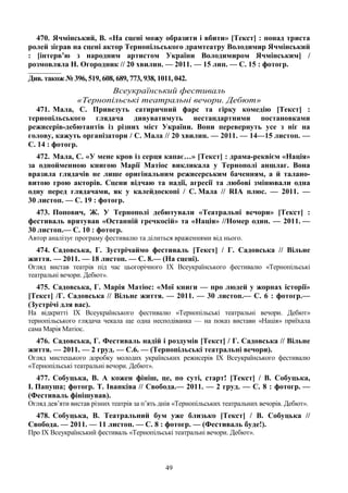 49
470. Ячмінський, В. «На сцені можу образити і вбити» [Текст] : понад триста
ролей зіграв на сцені актор Тернопільського драмтеатру Володимир Ячмінський
: [інтерв’ю з народним артистом України Володимиром Ячмінським] /
розмовляла Н. Огородник // 20 хвилин. — 2011. — 15 лип. — С. 15 : фотогр.
________________
Див. також № 396, 519, 608, 689, 773, 938, 1011, 042.
Всеукраїнський фестиваль
«Тернопільські театральні вечори. Дебют»
471. Мала, С. Привезуть сатиричний фарс та гірку комедію [Текст] :
тернопільського глядача дивуватимуть нестандартними постановками
режисерів-дебютантів із різних міст України. Вони перевернуть усе з ніг на
голову, кажуть організатори / С. Мала // 20 хвилин. — 2011. — 14—15 листоп. —
С. 14 : фотогр.
472. Мала, С. «У мене кров із серця капає…» [Текст] : драма-реквієм «Нація»
за однойменною книгою Марії Матіос викликала у Тернополі аншлаг. Вона
вразила глядачів не лише оригінальним режисерським баченням, а й талано-
витою грою акторів. Сцени відчаю та надії, агресії та любові змінювали одна
одну перед глядачами, як у калейдоскопі / С. Мала // RIA плюс. — 2011. —
30 листоп. — С. 19 : фотогр.
473. Попович, Ж. У Тернополі дебютували «Театральні вечори» [Текст] :
фестиваль врятував «Останній гречкосій» та «Нація» //Номер один. — 2011. —
30 листоп.— С. 10 : фотогр.
Автор аналізує програму фестивалю та ділиться враженнями від нього.
474. Садовська, Г. Зустрічаймо фестиваль [Текст] / Г. Садовська // Вільне
життя. — 2011. — 18 листоп. — С. 8.— (На сцені).
Огляд вистав театрів під час цьогорічного IX Всеукраїнського фестивалю «Тернопільські
театральні вечори. Дебют».
475. Садовська, Г. Марія Матіос: «Мої книги — про людей у жорнах історії»
[Текст] /Г. Садовська // Вільне життя. — 2011. — 30 листоп.— С. 6 : фотогр.—
(Зустрічі для вас).
На відкритті IX Всеукраїнського фестивалю «Тернопільські театральні вечори. Дебют»
тернопільського глядача чекала ще одна несподіванка — на показ вистави «Нація» приїхала
сама Марія Матіос.
476. Садовська, Г. Фестиваль надій і роздумів [Текст] / Г. Садовська // Вільне
життя. — 2011. — 2 груд. — С.6. — (Тернопільські театральні вечори).
Огляд мистецького доробку молодих українських режисерів IX Всеукраїнського фестивалю
«Тернопільські театральні вечори. Дебют».
477. Собуцька, В. А кожен фініш, це, по суті, старт! [Текст] / В. Собуцька,
І. Папуша; фотогр. Т. Іванківа // Свобода.— 2011. — 2 груд. — С. 8 : фотогр. —
(Фестиваль фінішував).
Огляд дев’яти вистав різних театрів за п’ять днів «Тернопільських театральних вечорів. Дебют».
478. Собуцька, В. Театральний бум уже близько [Текст] / В. Собуцька //
Свобода. — 2011. — 11 листоп. — С. 8 : фотогр. — (Фестиваль буде!).
Про IX Всеукраїнський фестиваль «Тернопільські театральні вечори. Дебют».
 