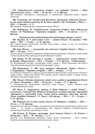 50
479. «Тернопільські театральні вечори»: хто кращий? [Текст] // Нова
Тернопільська газета. — 2011. — 30 листоп. — С. 6 : фотогр.
Про акторську майстерність, нагороджених та занепокоєння невисоким рівнем окремих
колективів.
480. Томчишин, Ю. Театральний фестиваль дивуватиме дебютами [Текст] :
на цю подію держава виділила аж 40 тисяч гривень / Ю. Томчишин // Місто. —
2011. — 9 листоп. — С. 2.
Про програму «Тернопільських театральних вечорів. Дебют».
481. Чайківська, Я. «Тернопільські театральні вечори» таки відбудуться
[Текст] / Я. Чайківська // Тернопіль вечірній.— 2011. — 16 листоп. — С. 7 :
фотогр.
Тернопільський академічний обласний театр актора і ляльки
482. Бурлаку, Н. У душі кожен із нас — дитина [Текст] / Н. Бурлаку // RIA
плюс. — 2011. — 13 квіт. — С. 19 : фотогр.
Про Тернопільський академічний обласний театр актора і ляльки та тих, хто виготовляє
декорації, реквізит і ляльки.
483. Іван Шелеп — заслужений діяч мистецтв України [Текст] // Місто. —
2011. — 29 черв. — С. 3.
Почесне звання художньому керівникові Тернопільського академічного обласного театру актора
і ляльки присвоїв своїм указом від 24 червня Президент України.
484. Касіян, В. На виставці в столиці — тернопільські ляльки [Текст] /
В. Касіян // Вільне життя. — 2011. — 23 верес. — С. 8 : фотогр. — (Знай наших).
На Всеукраїнській виставці «Сценографія театру ляльок» у Києві представив свої роботи
і Тернопільський академічний обласний театр актора і ляльки.
485. Коропецька, У. Ще одна нагорода «Козацьких вітрил» [Текст] /
У. Коропецька // Тернопіль вечірній. — 2011. — 30 берез. — С. 12.
Із нагородою повернувся зі Львова художній керівник Тернопільського академічного обласного
театру актора і ляльки Іван Шелеп. Він отримав диплом лауреата премії за кращу виставу
2010 року в номінації театрів ляльок.
486. Мала, С. Вечори латинських танців хочуть зробити традиційними [Текст]
/ С. Мала // 20 хвилин. — 2011. — 30 листоп. — 1 груд. — С. 2 : фотогр.
У Тернопільському академічному обласному театрі актора і ляльки відбувся вечір
латиноамериканських танців.
487. Мала, С. Запрошують гратися із Дідом Морозом у ковбої [Текст] :
веселитися у компанії Діда Мороза, Снігуроньки та різних казкових персонажів
запрошують у ляльковий театр. Також діткам покажуть прем’єрну виставу
«Кому потрібен Сніговик?» / С. Мала // «20 хвилин. — 2011. — 23 — 24 груд. —
С. 22 : фотогр.
488. Новіцька, К. Сад його пісень [Текст] / К. Новіцька // Свобода. — 2011. —
18 лют. — С. 8 : фотогр.
Заслужений діяч мистецтв України, письменник Богдан Мельничук презентував пісенник «Сад
любові — 2». Зустріч із прихильниками його творчості відбулася в Тернопільському
академічному обласному театрі актора і ляльки.
489. Олекса, В. Нашим лялькарям дали ведмедя [Текст] / В. Олекса //
20 хвилин. — 2011. — 19—20 жовт. — С. 2.
Гран-прі 13-го Міжнародного фестивалю театрів ляльок «Інтерлялька — 2011» отримав
Тернопільський академічний обласний театр актора і ляльки.
 