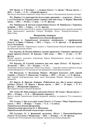 53
510. Орляк, А. У Кутківці — з театром [Текст] / А. Орляк // Вільне життя. —
2011. — 1 квіт. — С. 8. — (Творчий проект).
Про виступ молодіжного народного театру «Багато галасу» в Кутковецькому будинку культури.
511. Фаріон, І. Із трактористів, бухгалтерів, продавців — в артисти… [Текст] :
у селі Рогачині на Тернопільщині з’явився свій міні-театр / І. Фаріон //Високий
замок. — 2011. — 29 квіт.—1 трав. — С. 15 : фотогр.
512. Чайківська, Я. Звучали езопові байки [Текст] / Я. Чайківська // Тернопіль
вечірній. — 2011. — 2 берез. — С. 11 : фотогр.
Драматичний театр-студія «Сузір’я» вперше запропонував тернопільським глядачам постановку
твору бразильського драматурга Гільєрме Фігейреро «Езоп». Режисер-постановник —
Орест Cавка.
Філармонія, концерти
Тернопільська обласна філармонія
513. Брик, А. Тернопільські музиканти «помінялися» з чернівецькими
[Текст] / А. Брик // Свобода. — 2011. — 9 груд. — С. 8 : фотогр. — (У філармонії
гості з Буковини).
За творчим проектом «Тернопільські зустрічі» у Тернопільській обласній філармонії побував
буковинський колектив «Плай».
514. Бурлаку, Н. Поляки обіцяють частіше привозити у Тернопіль оригінальні
творчі проекти [Текст] / Н. Бурлаку // RIA плюс. — 2011. — 13 лип. — С. 20 :
фотогр
Музика відомого польського композитора Кароля Шимановського звучала на концерті
в обласній філармонії.
515. Бурлаку, Н. Соломія залишила нам своє серце [Текст] / Н. Бурлаку //
20 хвилин. — 2011. — 19 — 20 верес. — С. 14.
Літературно-музичну композицію «Пісню світу віддала — серце Вам лишила» проведуть актори
обласної філармонії до 139-ї річниці від дня народження Соломії Крушельницької.
516. Вандзеляк, Г. Володимир Мацюк: «Подаруй благодать моїй дорогій
Україні…» [Текст] / Г. Вандзеляк // Свобода. — 2011. — 25 лют. — С. 8 : фотогр.
Про творчий вечір-презентацію нової книги Володимира Мацюка «Молитва» в обласній
філармонії.
517. Вергун, К. Ярослав Лемішка: «Робитимемо все, аби й надалі дивувати
публіку» [Текст] / К. Вергун // Вільне життя. — 2011. — 23 верес. — С. 8 :
фотогр. — (Філармонія запрошує).
Про відкриття сезону в обласній філармонії.
518. Гесюк, Ю. Нові концерти, нові імена [Текст] / Ю. Гесюк // Вільне життя. —
2011. — 23 верес. — С. 8. — (Філармонія запрошує).
Другого жовтня Тернопільська обласна філармонія запрошує на відкриття 72-го концертного
сезону.
519. Голояд, І. Три культурні сезони [Текст] / І. Голояд // Нова Тернопільська
газета. — 2011. — 28 верес. — 4 жовт. — С. 6. — Із змісту:
Тернопільська обласна філармонія;
Тернопільський драмтеатр ім. Т. Шевченка;
Тернопільський обласний театр актора і ляльки.
520. Густенко, О. У філармонії звучатиме «Бітлз» і Римський-Корсаков
[Текст] / О. Густенко // Номер один. — 2011. — 28 верес. — С. 10 : фотогр.
2 жовтня свій 72-й концертний сезон відкриває Тернопільська обласна філармонія.
 
