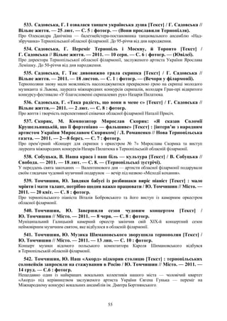 55
533. Садовська, Г. І озвалася танцем українська душа [Текст] / Г. Садовська //
Вільне життя. — 25 лют. — С. 5 : фотогр. — (Вони прославили Тернопілля).
Про Олександра Данічкіна — балетмейстера-постановника танцювального ансамблю «Над-
збручанка» Тернопільської обласної філармонії. До 95-річчя від дня народження.
534. Садовська, Г. Переміг Тернопіль і Москву, й Торонто [Текст] /
Г. Садовська // Вільне життя. — 2011. — 10 серп. — С. 6 : фотогр. — (Ювілеї).
Про директора Тернопільської обласної філармонії, заслуженого артиста України Ярослава
Лемішку. До 50-річчя від дня народження.
535. Садовська, Г. Так дивовижно грала скрипка [Текст] / Г. Садовська //
Вільне життя. — 2011. — 18 листоп. — С. 1 : фотогр. — (Вечори у філармонії).
Тернополяни знову мали можливість насолоджуватися прекрасною грою на скрипці молодого
музиканта зі Львова, лауреата міжнародних конкурсів скрипалів, володаря Гран-прі відкритого
конкурсу-фестивалю «У благословенні скрипалевих рук» Назарія Пилатюка.
536. Садовська, Г. «Така радість, що вони в мене є» [Текст] / Г. Садовська //
Вільне життя.— 2011. — 2 лют. — С. 8 : фотогр.
Про життя і творчість перспективної співачки обласної філармонії Наталії Присіч.
537. Скорик, М. Композитор Мирослав Скорик: «Я сказав Соломії
Крушельницькій, що її фортепіано — фальшиве» [Текст] : [інтерв’ю з народним
артистом України Мирославом Скориком] / Л. Романенко // Нова Тернопільська
газета. — 2011. — 2—8 берез. — С. 7 : фотогр.
Про прем’єрний «Концерт для скрипки з оркестром № 7» Мирослава Скорика та виступ
лауреата міжнародних конкурсів Назара Пилатюка в Тернопільській обласній філармонії.
538. Собуцька, В. Наша краса і наш біль — культура [Текст] / В. Собуцька //
Свобода. — 2011. — 18 лют. — С. 8. — (Тернопільські зустрічі).
У переддень свята закоханих — Валентинового дня — артисти обласної філармонії подарували
своїм глядачам чудовий музичний подарунок — вечір під назвою «Мелодії кохання».
539. Томчишин, Ю. Завдяки бабусі із розбишаки виріс піаніст [Текст] : мало
мріяти і мати талант, потрібно щодня важко працювати / Ю. Томчишин // Місто. —
2011. — 20 квіт. — С. 8 : фотогр.
Про тернопільського піаніста Віталія Бобровського та його виступ із камерним оркестром
обласної філармонії.
540. Томчишин, Ю. Завершили сезон чудовим концертом [Текст] /
Ю. Томчишин // Місто. — 2011. — 8 черв. — С. 8 : фотогр.
Муніципальний Галицький камерний оркестр закінчив свій XIX-й концертний сезон
неймовірним музичним святом, яке відбулося в обласній філармонії.
541. Томчишин, Ю. Музика Шимановського зворушила тернополян [Текст] /
Ю. Томчишин // Місто. — 2011. — 13 лип. — С. 10 : фотогр.
Концерт музики відомого польського композитора Кароля Шимановського відбувся
в Тернопільській обласній філармонії.
542. Томчишин, Ю. Наш «Акорд» підкорив столицю [Текст] : тернопільських
соловейків запросили на стажування в Росію / Ю. Томчишин // Місто. — 2011. —
14 груд. — С.6 : фотогр.
Нещодавно один із найкращих вокальних колективів нашого міста — чоловічий квартет
«Акорд» під керівництвом заслуженого артиста України Євгена Гунька — переміг на
Міжнародному конкурсі вокальних ансамблів ім. Дмитра Бортнянського.
 