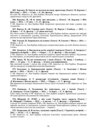 58
565. Бурлаку, Н. Хануму не пустили на сцену драмтеатру [Текст] / Н. Бурлаку //
RIA плюс. — 2011. — 6 лип. — С. 20 : фотогр.
На сцені ПК «Березіль» ім. Леся Курбаса виступали актори Львівського обласного музично-
драматичного театру ім. Ю. Дрогобича.
566. Бурлаку, Н. «Я не пишу про вигадане…» [Текст] / Н. Бурлаку // RIA
плюс. — 2011. — 27 квіт. — С. 13 : фотогр.
У ПК «Березіль» ім. Леся Курбаса Юрій Андрухович презентував свої твори у рамках туру
«Аперитив».
567. Вергун, К. «Я, України син!» [Текст] / К. Вергун // Свобода. — 2011. —
11 берез. — С. 8 : фотогр. — (У вінок пам’яті).
Під такою назвою 9 березня в ПК «Березіль» ім. Леся Курбаса відбувся творчий звіт майстрів
мистецтв та аматорських художніх колективів Тернопільського району, приурочений 197-й
річниці від дня народження Тараса Шевченка.
568. Гнатюк, В. Запрошують на ялинку [Текст] / В. Гнатюк // Місто.— 2011. —
12 січ. — С. 2.
У ПК «Березіль» ім. Леся Курбаса відбудуться театралізовані ранки для дітей «Ялинка міського
голови».
569. Захарчук, Д. Виставляли котів, кораблі і портрети [Текст] / Д. Захарчук //
Тернопіль вечірній. — 2011. — 9 берез. — С. 5 : фотогр. — (Культура).
У ПК «Березіль» ім. Леся Курбаса відбулося відкриття першої виставки проекту «Художники
без майстерень», де свої роботи представили дев’ять тернопільських художників.
570. Заяць, М. Бо все починається з мами [Текст] / М. Заяць // Свобода. —
2011. — 11 трав. — С. 3 : фотогр. — (Свято для найрідніших).
Про святковий концерт з нагоди Дня матері в ПК «Березіль» ім. Леся Курбаса. Подарували
дійство аматорські та професійні колективи Борщівщини.
571. Золотнюк, А. Бережанський привіт [Текст] / А. Золотнюк // Вільне
життя. — 2011. — 26 січ. — С. 1 : фотогр.
У ПК «Березіль» ім. Леся Курбаса відбувся творчий звіт Бережанського району «Єднайсь,
український народе».
572. Костишин, Л. У репертуарі «Сухішвілі» з’явився гопак [Текст] /
Л. Костишин // Вільне життя. — 2011. — 9 берез. — С. 7 : фотогр.
Про враження від концерту Національного балету Грузії «Сухішвілі» в ПК «Березіль» ім. Леся
Курбаса.
573. Левицька, Л. Художники без майстерень, але з ідеями [Текст] /
Л. Левицька // Голос України. — 2011. — 11 берез. — С. 4 : фотогр.
Свою першу виставку в ПК «Березіль» ім. Леся Курбаса відкрили тернопільські художники,
об’єднані проектом «Художники без майстерень».
574. Ліберний, О. ЗУНР: у цім слові України чисте джерело [Текст] /
О. Ліберний // Свобода. — 2011. — 4 листоп. — С. 3 : фотогр. — (Урочини).
З нагоди 93-ї річниці утворення ЗУНР у ПК «Березіль» ім. Леся Курбаса відбувся творчий звіт
майстрів мистецтв та аматорських художніх колективів Монастириського району під назвою
«Нема святіших в світі слів, ніж слово рідне — Україна!».
575. Огородник, Н. В гостях у казкових героїв [Текст] // Тернопіль вечірній. —
2011. — 19 січ. — С. 1 : фотогр.
У ПК «Березіль» ім. Леся Курбаса відбулися благодійні театралізовані ранки «Ялинка
міського голови».
 