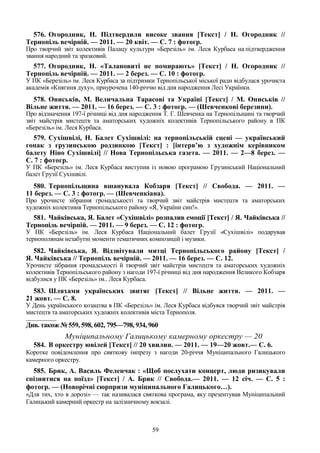 59
576. Огородник, Н. Підтвердили високе звання [Текст] / Н. Огородник //
Тернопіль вечірній. — 2011. — 20 квіт. — С. 7 : фотогр.
Про творчий звіт колективів Палацу культури «Березіль» ім. Леся Курбаса на підтвердження
звання народний та зразковий.
577. Огородник, Н. «Талановиті не помирають» [Текст] / Н. Огородник //
Тернопіль вечірній. — 2011. — 2 берез. — С. 10 : фотогр.
У ПК «Березіль» ім. Леся Курбаса за підтримки Тернопільської міської ради відбулася урочиста
академія «Княгиня духу», приурочена 140-річчю від дня народження Лесі Українки.
578. Ониськів, М. Величальна Тарасові та Україні [Текст] / М. Ониськів //
Вільне життя. — 2011. — 16 берез. — С. 3 : фотогр. — (Шевченкові березини).
Про відзначення 197-ї річниці від дня народження Т. Г. Шевченка на Тернопільщині та творчий
звіт майстрів мистецтв та аматорських художніх колективів Тернопільського району в ПК
«Березіль» ім. Леся Курбаса.
579. Сухішвілі, Н. Балет Сухішвілі: на тернопільській сцені — український
гопак з грузинською родзинкою [Текст] : [інтерв’ю з художнім керівником
балету Ніно Сухішвілі] // Нова Тернопільська газета. — 2011. — 2—8 берез. —
С. 7 : фотогр.
У ПК «Березіль» ім. Леся Курбаса виступив із новою програмою Грузинський Національний
балет Грузії Сухішвілі.
580. Тернопільщина вшанувала Кобзаря [Текст] // Свобода. — 2011. —
11 берез. — С. 3 : фотогр. — (Шевченкіана).
Про урочисте зібрання громадськості та творчий звіт майстрів мистецтв та аматорських
художніх колективів Тернопільського району «Я, України син!».
581. Чайківська, Я. Балет «Сухішвілі» розпалив емоції [Текст] / Я. Чайківська //
Тернопіль вечірній. — 2011. — 9 берез. — С. 12 : фотогр.
У ПК «Березіль» ім. Леся Курбаса Національний балет Грузії «Сухішвілі» подарував
тернополянам незабутні моменти тематичних композицій і музики.
582. Чайківська, Я. Відзвітували митці Тернопільського району [Текст] /
Я. Чайківська // Тернопіль вечірній. — 2011. — 16 берез. — С. 12.
Урочисте зібрання громадськості й творчий звіт майстрів мистецтв та аматорських художніх
колективів Тернопільського району з нагоди 197-ї річниці від дня народження Великого Кобзаря
відбулися у ПК «Березіль» ім.. Леся Курбаса.
583. Шляхами українських звитяг [Текст] // Вільне життя. — 2011. —
21 жовт. — С. 8.
У День українського козацтва в ПК «Березіль» ім. Леся Курбаса відбувся творчий звіт майстрів
мистецтв та аматорських художніх колективів міста Тернополя.
________________
Див. також № 559, 598, 602, 795—798, 934, 960
Муніципальному Галицькому камерному оркестру — 20
584. В оркестру ювілей [Текст] // 20 хвилин. — 2011. — 19—20 жовт.— С. 6.
Коротке повідомлення про святкову імпрезу з нагоди 20-річчя Муніципального Галицького
камерного оркестру.
585. Брик, А. Василь Феленчак : «Щоб послухати концерт, люди ризикували
спізнитися на поїзд» [Текст] / А. Брик // Свобода.— 2011. — 12 січ. — С. 5 :
фотогр. — (Новорічні сюрпризи муніципального Галицького…).
«Для тих, хто в дорозі» — так називалася святкова програма, яку презентував Муніципальний
Галицький камерний оркестр на залізничному вокзалі.
 