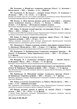 60
586. Золотнюк, А. Вічний рух галицького оркестру [Текст] / А. Золотнюк //
Вільне життя. — 2011. — 28 жовт.— С. 8. — (Ювілеї).
587. Ільницька, О. На вокзалі — камерна музика [Текст] / О. Ільницька //
20 хвилин. — 2011. — 12 —13 січ. — С. 2 : фотогр.
Концерт під назвою «Для тих, хто в дорозі» влаштував на залізничному вокзалі Муніципальний
Галицький камерний оркестр. Пасажирам така акція сподобалась.
588. Коляда, А. «Наш оркестр двадцять років несе свою карму — допомагає
людям залишатися людьми…» [Текст] / А. Коляда // Свобода. — 2011. —
21 жовт.— С. 8 : фотогр. — (Коли про все говорить музика).
Про історію заснування колективу, гастролі за кордоном та концертну діяльність.
589. Лайко, О. Весняні мелодії оркестру для школярів [Текст] / О. Лайко //
Місто. — 2011. — 16 берез. — С. 2.
У Тернопільській ЗОШ № 6 відбувся концерт Муніципального Галицького камерного оркестру
під орудою заслуженого артиста України Василя Феленчака.
590. Лайко, О. Оркестр подарував грандіозну лірику [Текст] / О. Лайко //
Тернопіль вечірній. — 2011. — 23 лют. — С. 3.
Ліричну програму напередодні Дня закоханих репрезентував Муніципальний Галицький
камерний оркестр у приміщенні торгового центру «Гранд».
591. Лінчевська, С. Зігріють класикою, потішать популярною музикою [Текст] /
С. Лінчевська // Вільне життя.— 2011. — 21 жовт.— С. 3 : фотогр. — (Ювілейні дати).
Муніципальний Галицький камерний оркестр 20-річчя відзначить концертом.
592. Романенко, Л. Муніципальному Галицькому камерному оркестру — 20!
[Текст] / Л. Романенко // Нова Тернопільська газета. — 2011. — 19—25 жовт. —
С. 5 : фотогр.
Про історію колективу та святкову ювілейну програму.
593. Федорців, Н. У Галицького камерного оркестру — ювілей! [Текст] /
Н. Федорців // Місто.— 2011. — 19 жовт. — С. 10 : фотогр.
Концерти з нагоди 20-річного ювілею Муніципального Галицького камерного оркестру.
594. Чайківська, Я. Оркестр такого рівня повинен грати для тернополян постійно
[Текст] / Я. Чайківська // Тернопіль вечірній.— 2011. — 19 жовт. — С. 12 : фотогр.
Про Муніципальний Галицький камерний оркестр під орудою Василя Феленчака. До 20-річчя
творчого колективу.
595. Чайківська, Я. Ювілейний концерт Галицького оркестру [Текст] /
Я. Чайківська // Тернопіль вечірній. — 2011. — 26 жовт. — С. 7 : фотогр.
Програма ювілейного концерту Муніципального Галицького камерного оркестру в Українсь-
кому домі «Перемога».
596. Чубата, Д. Сув’язь мелодій [Текст] / Д. Чубата // Вільне життя. — 2011. —
1 лип. — С. 8. — (Новини культури).
Про завершення дев’ятнадцятого концертного сезону Муніципальним Галицьким камерним
оркестром під орудою заслуженого артиста України В. Феленчака.
597. Шопки, різдвяні трамваї й оркестр на вокзалі [Текст] // Україна
молода. — 2011. — 14 — 15 січ. — С. 8 : фотогр.
З нагоди Різдва Христового музиканти Муніципального Галицького камерного оркестру
виступили на залізничному вокзалі.
________________
Див. також № 528, 540, 607
 
