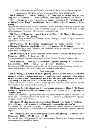 61
Ювілейний концерт-бенефіс поета-пісняра, заслуженого діяча
мистецтв України, нашого земляка Степана Галябарди
598. Галябарда, С. Степан Галябарда: «У 2001 році за оренду залу палацу
«Україна» я заплатив 24 тисячі гривень, нині треба викласти 240 тисяч…»
[Текст] : [інтерв’ю з поетом-піснярем, нашим земляком С. Галябардою] /
М. Юхно-Лучка // Нова Тернопільська газета. — 2011. — 9 — 15 листоп. — С. 6 :
фотогр.
Тернопільські шанувальники пісенної творчості Степана Галябарди мають усі підстави для
радісного очікування пісенного свята: ювілейний концерт з нагоди 60-річчя поета-пісняра
відбудеться саме у Тернополі, в ПК «Березіль» ім. Леся Курбаса.
599. Мала, С. Плакали і глядачі, і артисти! [Текст] / С. Мала // RIA плюс.—
2011. — 7 груд. — С. 19 : фотогр.
Про творчий вечір відомого поета-пісняра Степана Галябарди. Майже 20 зірок української
естради взяли участь у ньому.
600. Мельник, Я. Галябарда повертається до своїх витоків [Текст] /
Я. Мельник // Тернопіль вечірній. — 2011. — 9 листоп.— С. 7 : фотогр.
Відомий поет-пісняр Степан Галябарда свій 60-річний ювілей відзначатиме 3 грудня в ПК
«Березіль» ім. Леся Курбаса.
601. Огородник, Н. Степан Галябарда вперше заспіває [Текст] / Н. Огородник //
20 хвилин. — 2011. — 7—8 листоп.— С. 14.
Про концерт-бенефіс поета-пісняра, нашого земляка Степана Галябарди у нашому місті.
602. Садовська, Г. «Він пульсує правдою України» [Текст] / Г. Садовська //
Вільне життя. — 2011. — 7 груд. — С. 7 : фотогр. — (Ювілеї).
Два повних зали ПК «Березіль» ім. Леся Курбаса зібрав на свій ювілейний вечір відомий поет-
пісняр, заслужений діяч мистецтв України, наш земляк Степан Галябарда.
Інші концерти
603. Бурлаку, К. Кличуть на вальс [Текст] : насолодитися живим звучанням
камерної музики та станцювати вальс у парі з коханою людиною зможе кожен
житель нашого міста. Організатори концерту обіцяють усім підняти настрій /
Н. Бурлаку // 20 хвилин. — 2011. — 9—10 верес. — С. 3 : фотогр.
Концерт під назвою «У ритмі вальсу» планує провести Муніципальний духовий оркестр
«Оркестра Волі» біля пам’ятника Іванові Франку.
604. Вітер, В. «Мій рідний край — дитинства сторона…» [Текст] / В. Вітер;
фотогр. М. Василечка // Вільне життя. — 2011. — 13 трав. — С. 1 : фотогр. —
(Звітують юні).
Творчий звіт колективів Тернопільського міського центру творчості дітей та юнацтва «Мій
рідний край — дитинства сторона, мій рідний край — Галичина» цьогоріч відбувся в рамках
конкурсу « Таланти твої, Україно!».
605. Дяків, О. Два крила пісенної любові [Текст] / О. Дяків // Свобода.—
2011. — 28 жовт. — С. 6 : фотогр. — (Мистецькі імпрези Наддністров’я).
Про творчий звіт популярного тандему — поета-пісняра Василя Дрозда та композитора
і виконавця Ігоря Федірка у концертному залі Заліщицького районного будинку народної
творчості.
606. Заморська, Л. Буде творчий вечір Надії Кулик [Текст] / Л. Заморська //
20 хвилин.— 2011. — 13—14 трав. — С. 22.
Про творчий вечір «Ой, співаночки мої» тернопільської бандуристки, співачки, автора та
виконавця власних пісень Надії Кулик.
 