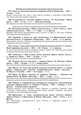 69
Початкові спеціалізовані мистецькі навчальні заклади
679. Заняття у мистецьких закладах подорожчає [Текст] //Номер один. — 2011. —
21 верес. — С. 8.
Коротке повідомлення про зміни в оплаті вартості навчання у початкових спеціалізованих
мистецьких навчальних закладах Тернополя.
680. Ростоцький, М. Атестацію пройшли [Текст] / М. Ростоцький // Вільне
життя. — 2011. — 21 січ. — С. 1. — (Мистецькі школи).
Про державну атестацію початкових спеціалізованих мистецьких закладів області.
Тернопільська обласна експериментальна комплексна школа мистецтв
681. Володимир Болєщук: «Школа мистецтв була, є і буде!» [Текст] // Нова
Тернопільська газета. — 2011. — 1—7 черв. — С. 2 : фотогр.
Програму забезпечення функціонування школи мистецтв на період до 2015 року затвердила
сесія Тернопільської обласної ради.
682. Герасимів, З. Влада не може визначитись, хто фінансуватиме школу
мистецтв [Текст] / З. Герасимів // Номер один. — 2011. — 6 квіт. — С. 4 : фотогр.
Про ситуацію, пов’язану з обласною експериментальною комплексною школою мистецтв, щодо
її передачі на баланс м. Тернополя.
683. Голояд, І. Три години мистецтва від школи мистецтв [Текст] / І. Голояд //
Нова Тернопільська газета. — 2011. — 18—24 трав. — С. 6 : фотогр.
На сцені Тернопільської обласної філармонії відбувся творчий звіт Тернопільської обласної
експериментальної комплексної школи местецтв.
684. Лічинська, С. Юні таланти школи мистецтв зірвали аншлаг [Текст] /
С. Лічинська // Місто. — 2011. — 25 трав. — С. 21.
Про концерт школи мистецтв в обласній філармонії.
685. Мусієнко, Н. Суть мистецтва — дивувати [Текст] / Н. Мусієнко // Вільне
життя. — 2011. — 20 трав. — С. 6. — (Творчі звіти).
Про звітний концерт Тернопільської обласної експериментальної комплексної школи мистецтв.
686. Нівельт, М. Актуальні питання музичного навчання [Текст] : (з досвіду
роботи Тернопільської обласної експериментальної школи мистецтв) /
М. Нівельт // Соломія. — 2011. — № 2 (черв). — С. 2.
687. Новак, Н. Школу мистецтв не закриють. Навпаки — добудують ще
поверх [Текст] / Н. Новак // RIA плюс. — 2011. — 1 черв. — С. 2.
Про новий статус забезпечення функціонування обласної експериментальної комплексної школи
мистецтв розповідає начальник управління культури ОДА Григорій Шергей.
688. Олійник, С. Тернопільським танцюристам подарували у Хмельницькому
«іменний» коровай [Текст] / С. Олійник // Свобода. — 2011. — 18 берез. — С. 8 :
фотогр. — (І школи вміють дружити).
Учасники зразкової студії класичного танцю «Перлина» та ансамблю народного танцю
«Галичанка» Тернопільської експериментальної школи мистецтв підкорили хмельничан,
виконавши декілька хореографічних номерів.
689. Протасевич, А. Єдину експериментальну школу мистецтв обіцяють
зберегти [Текст] / А. Протасевич, Н. Новак // RІА плюс.— 2011. — 19 січ. — С. 6 :
фотогр.
Про Тернопільську експериментальну школу мистецтв та вирішення проблем із її
функціонуванням.
 