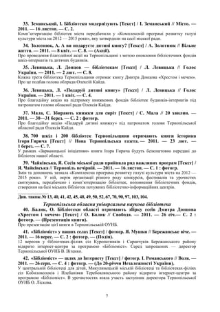 7
33. Земанський, І. Бібліотеки модернізують [Текст] / І. Земанський // Місто. —
2011. — 16 листоп. — С. 2.
Комп’ютеризацію бібліотек міста передбачили у «Комплексній програмі розвитку галузі
культури міста на 2012 — 2015 роки», яку затвердили на сесії міської ради.
34. Золотнюк, А. А ви подаруєте дитині книгу? [Текст] / А. Золотнюк // Вільне
життя. — 2011. — 8 квіт. — С. 8. — (Акції).
Про проведення благодійної акції на Тернопільщині з метою оновлення бібліотечних фондів
шкіл-інтернатів та дитячих будинків.
35. Левицька, Л. Донцов — бібліотекам [Текст] / Л. Левицька // Голос
України. — 2011. — 2 лют. — С. 8.
Кожна третя бібліотека Тернопільщини отримає книгу Дмитра Донцова «Хрестом і мечем».
Про це подбав голова облради Олексій Кайда.
36. Левицька, Л. «Подаруй дитині книгу» [Текст] / Л. Левицька // Голос
України. — 2011. — 1 квіт. — С. 4.
Про благодійну акцію на підтримку книжкових фондів бібліотек будинків-інтернатів під
патронатом голови обласної ради Олексія Кайди.
37. Мала, С. Збирають книжки для сиріт [Текст] / С. Мала // 20 хвилин. —
2011. — 30—31 берез. — С. 2 : фотогр.
Про благодійну акцію «Подаруй дитині книжку» під патронатом голови Тернопільської
обласної ради Олексія Кайди.
38. 700 шкіл і 200 бібліотек Тернопільщини отримають книги історика
Ігоря Гирича [Текст] // Нова Тернопільська газета. — 2011. — 23 лют. —
1 берез. — С. 7.
У рамках «Зарваницької ініціативи» книги Ігоря Гирича будуть безкоштовно передані до
бібліотек нашої області.
39. Чайківська, Я. Сесія міської ради прийняла ряд важливих програм [Текст] /
Я. Чайківська // Тернопіль вечірній. — 2011. — 16 листоп. — С. 1 : фотогр.
Змін та доповнень зазнала «Комплексна програма розвитку галузі культури міста на 2012 —
2015 роки». У ній, окрім організації різного роду конкурсів, фестивалів та урочистих
святкувань, передбачено і комп’ютеризацію бібліотек, поповнення бібліотечних фондів,
створення на базі міських бібліотек потужних бібліотечно-інформаційних центрів.
_______________
Див. також № 13, 40, 41, 42, 45, 48, 49, 50, 52, 67, 70, 90, 97, 103, 104.
Тернопільська обласна універсальна наукова бібліотека
40. .Балик, О. Бібліотеки області отримають збірку есеїв Дмитра Донцова
«Хрестом і мечем» [Текст] / О. Балик // Свобода. — 2011. — 26 січ.— С. 2 :
фотогр. — (Презентація книги).
Про презентацію цієї книги в Тернопільській ОУНБ.
41. «Бібліоміст» у наших селах [Текст] / фотогр. Я. Мушки // Бережанське віче. —
2011. — 16 верес. — С. 2 : фотогр. — (Подія).
12 вересня у бібліотеках-філіях сіл Куропатників і Саранчуків Бережанського району
відкрито інтернет-центри за програмою «Бібліоміст». Серед запрошених — директор
Тернопільської ОУНБ В. Вітенко.
42. «Бібліоміст» — шлях до Інтернету [Текст] / фотогр. І. Романського // Воля. —
2011. — 26 серп. — С. 4 : фотогр. — (До 20-річчя Незалежності України).
У центральній бібліотеці для дітей, Микулинецькій міській бібліотеці та бібліотеках-філіях
сіл Кобиловолоків і Плебанівки Теребовлянського району відкрито інтернет-центри за
програмою «Бібліоміст». В урочистостях взяла участь заступник директора Тернопільської
ОУНБ О. Ліскова.
 