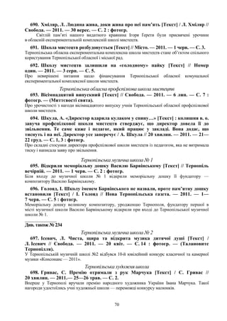 70
690. Хміляр, Л. Людина жива, доки жива про неї пам’ять [Текст] / Л. Хміляр //
Свобода. — 2011. — 30 верес. — С. 2 : фотогр.
Світлій пам’яті нашого видатного краянина Ігоря Ґерети були присвячені урочини
в обласній експериментальній комплексній школі мистецтв.
691. Школа мистецтв розбудовується [Текст] // Місто. — 2011. — 1 черв. — С. 3.
Тернопільська обласна експериментальна комплексна школа мистецтв стане об’єктом спільного
користування Тернопільської обласної і міської рад.
692. Школу мистецтв залишили на «голодному» пайку [Текст] // Номер
один. — 2011. — 3 серп. — С. 5.
Про невирішені питання щодо фінансування Тернопільської обласної комунальної
експериментальної комплексної школи мистецтв.
Тернопільська обласна профспілкова школа мистецтв
693. Вісімнадцятий випускний [Текст] // Свобода. — 2011. — 6 лип. — С. 7 :
фотогр. — (Миттєвості свята).
Про урочистості з нагоди вісімнадцятого випуску учнів Тернопільської обласної профспілкової
школи мистецтв.
694. Шкула, А. «Директор вдарила кулаком у спину…» [Текст] : колишня в. о.
завуча профспілкової школи мистецтв стверджує, що директор довела її до
звільнення. Те саме каже і педагог, який працює у закладі. Вона додає, що
тиснуть і на неї. Директор усе заперечує / А. Шкула // 20 хвилин. — 2011. — 21—
22 груд. — С. 1, 3 : фотогр.
Про складні стосунки директора профспілкової школи мистецтв із педагогом, яка не витримала
тиску і написала заяву про звільнення.
Тернопільська музична школа № 1
695. Відкрили меморіальну дошку Василю Барвінському [Текст] // Тернопіль
вечірній. — 2011. — 1 черв. — С. 2 : фотогр.
Біля входу до музичної школи № 1 відкрили меморіальну дошку її фундатору —
композитору Василю Барвінському.
696. Голояд, І. Школу іменем Барвінського не назвали, проте пам’ятну дошку
встановили [Текст] / І. Голояд // Нова Тернопільська газета. — 2011. — 1—
7 черв. — С. 5 : фотогр.
Меморіальну дошку великому композитору, уродженцю Тернополя, фундатору першої в
місті музичної школи Василю Барвінському відкрили при вході до Тернопільської музичної
школи № 1.
_______________
Див. також № 234
Тернопільська музична школа № 2
697. Ісевич, Л. Чиста, щира та відкрита музика дитячої душі [Текст] /
Л. Ісевич // Свобода. — 2011. — 20 квіт. — С. 14 : фотогр. — (Талановите
Тернопілля).
У Тернопільській музичній школі №2 відбувся 10-й ювілейний конкурс класичної та камерної
музики «Консонанс — 2011».
Тернопільська художня школа
698. Гривас, С. Премію отримали з рук Марчука [Текст] / С. Гривас //
20 хвилин. — 2011.— 25—26 трав. — С. 2.
Вперше у Тернополі вручали премію народного художника України Івана Марчука. Такої
нагороди удостоїлись учні художньої школи — переможці конкурсу малюнків.
 