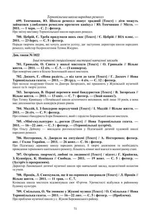 71
Тернопільська школа народних ремесел
699. Томчишин, Ю. Школа ремесел шанує традиції [Текст] : діти можуть
займатися улюбленим ремеслом протягом канікул / Ю. Томчишин // Місто. —
2011. — 1 черв. — С. 2 : фотогр.
Про звітну виставку Тернопільської школи народних ремесел.
700. Цебрій, Є. Треба придумати щось своє [Текст] / Є. Цебрій // RIA плюс. —
2011. — 23 берез. — С. 5 : фотогр.
Поради творчим людям, які хочуть досягти успіху, дає заступник директора школи народних
ремесел, майстер бісероплетіння Тетяна Жмурко.
_______________
Див. також № 1022
Інші початкові спеціалізовані мистецькі навчальні заклади
701. Гриньків, О. Свято у школі мистецтв [Текст] / О. Гриньків // Вільне
життя. — 2011. — 12 січ. — С. 5. — (З конверта).
Про новорічне свято в Більче-Золотецькій школі мистецтв.
702. Доскоч, Г. «Нова радість…» від хати до хати [Текст] / Г. Доскоч // Нова
Тернопільська газета. — 2011. — 28 груд. — 4 січ. — С. 12 : фотогр.
Про молоде подружжя Олесю та Дмитра Загородніх, які працюють у Жуківській музичній
школі та їх творчі успіхи.
703. Загорська, В. Перші перемоги юної бандуристки [Текст] / В. Загорська //
Вільне життя. — 2011. — 13 квіт. — С. 7 : фотогр. — (Знай наших!).
Про Тетяну Кривіцьку з Почаївської школи естетичного виховання, якій лише 10 років, а вона
вже дипломантка трьох конкурсів різних рівнів.
704. Мадзій, І. З бандурою нерозлучний [Текст] / І. Мадзій // Вільне життя. —
2011. — 26 січ. — С. 9 : фотогр.
Про співака і бандуриста Ігоря Поважного, який є гордістю Борщівської школи мистецтв.
705. «Міні-скульптури» з…рогози [Текст] // Нова Тернопільська газета. —
2011. — 16—22 лют. — С. 3 : фотогр. — (Тернопільські зустрічі).
Про Ольгу Дейнеку — викладача рогозоплетіння у Підгаєцькій дитячій художній школі
народних ремесел.
706. Нестеренко, А. Джерело на ентузіазмі [Текст] / А. Нестеренко; фотогр.
авт. // Голос України. — 2011. — 26 жовт.— С. 16 : фотогр.
Про Підгаєцьку державну школу народних ремесел, її творчі досягнення та необхідність
проведення термінового капітального ремонту, більшість кімнат якої взагалі в жалюгідному стані.
707. Острівець творчості, любові та людяності [Текст] / підгот.: Г. Крайнєва,
З. Кушнірук, К. Новіцька // Свобода. — 2011. — 19 жовт. — С. 5 : фотогр. —
(Зустріч із прекрасним).
Директор Лановецької дитячої музичної школи про навчальний заклад, педагогічний колектив
та учнів.
708. Проців, Л. Святкували, ще й на скрипках вигравали [Текст] / Л. Проців //
Вільне життя. — 2011. — 11 трав. — С. 7.
Козівська школа мистецтв відсвяткувала своє 45-річчя. Урочистості відбулися в районному
будинку культури.
709. Смільська, О. Чи змовкне у Жукові музика [Текст] / О. Смільська // Нова
Тернопільська газета. — 2011. — 16—22 лют. — С. 5 : фотогр. — (Проблема).
Про проблеми музичної школи у с. Жукові Бережанського району.
 