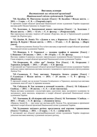 72
Виставки, пленери
Виставковий зал обласної організації
Національної спілки художників України
710. Балабан, М. Мистецтво молодіє [Текст] / Н. Балабан // Вільне життя. —
2011. — 3 черв. — С. 8. — (Творчий старт).
У картинній галереї обласної організації Національної спілки художників України відкрилася
виставка робіт Оксани Гриненко та Андрія Говди.
711. Золотнюк, А. Знаменоносці нового мистецтва [Текст] / А. Золотнюк //
Вільне життя. — 2011. — 12 січ. — С. 4 : фотогр. — (Репрезентації).
Про персональну виставку творчого об’єднання «Хоругва», яка діє в Тернопільській художній
галереї. До 20-річчя гурту.
712. Касіян, В. Леонід Тіт: «Душею я там, у Карпатах» [Текст] / В. Касіян ;
фотогр. В. Бурми // Вільне життя. — 2011. — 15 квіт. — С. 8 : фотогр. — (Варте
уваги).
Про фотохудожника Леоніда Тіта та його виставку в картинній галереї обласної організації
Національної спілки художників України.
713. Ноженко, І. У Тернополі — модерна графіка й живопис [Текст] /
І. Ноженко // 20 хвилин. — 2011. — 30—31трав. — С. 14 : фотогр.
Виставку графіки й живопису молодих тернопільських художників Оксани Гриненко й Андрія
Говди відкрили у галереї обласної організації Національної спілки художників України.
714. Огородник, Н. «Alter ego” Леоніда Тіта [Текст] / Н. Огородник //
Тернопіль вечірній. — 2011. — 29 квіт. — С.8 : фотогр.
У виставковій залі Тернопільської обласної організації Національної спілки художників України
відбулася перша персональна виставка молодого талановитого тернопільського фотохудожника
Леоніда Тіта.
715. Садовська, Г. Таку виставку Тернопіль бачить уперше [Текст] /
Г. Садовська // Вільне життя. — 2011. — 25 листоп. — С. 8 : фотогр. —
(Вернісаж).
У картинній галереї, що на вулиці Гетьмана Сагайдачного в Тернополі, експонується виставка
художників, яких об’єднує їх державне визнання.
716. Собуцька, В. Так затишно в компанії талантів… [Текст] / В. Собуцька //
Свобода. — 2011. — 30 листоп. — С. 5. — (Світ мистецтва).
Перша виставка художників і скульпторів краю, удостоєних звань заслуженого художника чи
заслуженого діяча мистецтв, відкрилася в галереї обласної організації Національної спілки
художників України.
717. Томчишин, В. «Я відкрив свій космос» [Текст] / В. Томчишин // Свобода. —
2011. — 15 квіт. — С. 8 : фотогр. — (Зупинити мить).
«Природа. Інший Я» — таку назву має виставка робіт Леоніда Тіта, організована в приміщенні
картинної галереї обласної організації Національної спілки художників України.
718. Художники західного регіону представили свої картини тернополянам
[Текст] // Свобода. — 2011. — 21 верес. — С. 5. — (Добрі вісті).
У виставковій залі обласної організаціїНаціональної спілки художників України відкрилася
унікальна виставка живопису художників західного регіону.
 