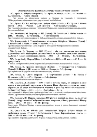 79
Всеукраїнський фестиваль-конкурс козацької пісні «Байда»
782. Брик, А. Збаражу 800 [Текст] / А. Брик // Свобода. — 2011. — 19 жовт. —
С. 3 : фотогр. — (Свята і будні).
Про заходи на відзначення ювілею м. Збаража та учасників і переможців
ІХ Всеукраїнського фестивалю-конкурсу козацької пісні «Байда».
783. Дутка, Ю. Як ювіляр усім гарбуза підніс [Текст] / Ю. Дутка // Вільне
життя. — 2011. — 19 жовт. — С. 16 : фотогр. — (Світ нашої духовності).
Про учасників, програму, недоліки у проведенні Збаразького свята та нагородження переможців
фестивалю «Байда».
784. Загайська, М. Збаражу — 800 [Текст] / М. Загайська // Вільне життя. —
2011. — 14 жовт. — С. 8 : фотогр. — (У міста ювілей).
Про культурно-мистецьку програму та IX Всеукраїнський фестиваль козацької пісні «Байда».
785. Земанський, І. Тернопільщина відзначить 800-річчя Збаража [Текст] /
І. Земанський // Місто. — 2011. — 12 жовт. — С. 2.
Програма відзначення ювілею міста Збаража та проведення Всеукраїнського фестивалю
козацької пісні «Байда».
786. Лучка, Д. Збаражу — 800! [Текст] : під час дводенних святкувань
у древньому місті відбудуться два фестивалі та відкриють оновлений стадіон /
Д. Лучка // Нова Тернопільська газета. — 2011. — 12 — 18 жовт. — С. 3 : фотогр.
787. На вихідні у Збараж! [Текст] // Свобода. — 2011. — 12 жовт. — С. 2. — ( Не
пропустіть!).
У рамках святкування 800-річчя Збаража відбудеться фестиваль козацької пісні «Байда».
788. Новак, Н. Гран-прі фестивалю «Байда» — у бандуристок зі Струсова
[Текст] / Н. Новак // RIA плюс. — 2011. — 19 жовт. — С. 3: фотогр.
Про переможців Всеукраїнського фестивалю-конкурсу «Байда».
789. Новак, Н. Свято Збаража — з «гірчинкою» [Текст] / Н. Новак //
20 хвилин. — 2011. — 17—18 жовт. — С. 8: фотогр.
Відзначення 800-річного ювілею Збаража.
790. Осадчук, Л. Збаражу — 800 [Текст] : почему город, от которого в свое
время в австрийский парламент избирался Иван Франко, сегодня не может
справиться со своей новоизбранной властью и уже год живет без бюджета? /
Л. Осадчук // День. — 2011. — 14 — 15 октября. — С. 16.
Про історію міста Збаража, його архітектурні пам’ятки та підготовку до відзначення 800-річного
ювілею, у рамках якого відбудеться Всеукраїнський фестиваль «Байда».
791. Попович, Ж. Збараж святкував 800-річчя у повітрі, на землі і… на кухні
[Текст] : споруджений «Гарбузовий палац» потрапив у Книгу рекордів // Номер
один. — 2011. — 19 жовт. — С. 12 : фотогр.
Святкування 800-річчя Збаража та культурно-мистецькі заходи у рамках фестивалю козацької
пісні «Байда».
792. Смільська, О. 800-ий день народження Збараж зустрів снігом та
гарбузовим дивом [Текст] / О. Смільська // Нова Тернопільська газета. —
2011. — 19—25 жовт. — С. 3 : фотогр.
Про відкриття й програму свята міста Збаража та Всеукраїнський фестиваль «Байда».
 