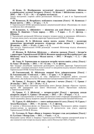 8
43. Білик, О. Відображення методичної діяльності публічних бібліотек
в українському сегменті Інтернету [Текст] / О. Білик // Бібліотечна планета. —
2010. — №4 — С.12 — 16. — (Сторінка методиста).
Аналіз методичних сторінок сайтів регіональних бібліотек. Є дані й по Тернопільській
ОУНБ.
44. Білянська, Н. Потребують особливого ставлення [Текст] / Н. Білянська //
Вільне життя. — 2011. — 23 груд. — С. 5.
У Тернопільській ОУНБ продемонстрували документальний фільм «Насамперед ми люди»
та відбулось його обговорення.
45. Блаженко, А. «Бібліоміст» — віконечко для душі [Текст] / А. Блаженко ;
фотогр. О. Лижички // Голос народу. — 2011. — 9 верес. — С. 4 : фотогр. —
(Обнова).
У Чортківській центральній бібліотеці відкрито інтернет-центр за програмою «Бібліоміст».
У заходах взяла участь заступник директора Тернопільської ОУНБ О. Ліскова.
46. Бурлаку, Н. Із бібліотеки книги носять додому [Текст] : волонтери
громадських організацій розносять літературу літнім людям / Н. Бурлаку //
20 хвилин. — 2011. — 31 січ— 1 лют. — С. 2.
Про послугу Тернопільської ОУНБ розповідає головний бібліотекар відділу абонементу
Людмила Герман.
47. Вітенко, В. Публічна бібліотека — обличчя громади [Текст] : [інтерв’ю
з директором Тернопільської ОУНБ В. Вітенком напередодні Всеукраїнського дня
бібліотек] / вела А. Золотнюк // Вільне життя. — 2011. — 30 верес. — С. 2. — (На
тему дня).
48. Гижа, О. Тернополяни не втратили потреби читати навіть улітку [Текст] /
О. Гижа // 20 хвилин. — 2011. — 11—12 лип. — С. 4 : фотогр.
Про читацькі уподобання тернополян розповідають заступник директора Тернопільської
міської ЦБС з основної діяльності Аліна Сологуб та завідувачка відділу міського абонементу
Тернопільської ОУНБ Тетяна Ковалькова.
49. Гонтковський, П. Бібліотеки повинні бути універсальними [Текст] /
П. Гонтковський // Гомін волі. — 2011. — 27 трав. — С. 5 : фотогр.
Про обласну школу методиста на тему «Пріоритети планування роботи сільської
бібліотеки», яка відбулася на базі Підволочиської централізованої бібліотечної системи.
50. Гривас, С. Роздадуть 300 книг «Хрестом і мечем» [Текст] / С. Гривас //
20 хвилин.— 2011. — 24 — 25 січ.— С. 2.
Голова облради, який зініціював перевидання книги Дмитра Донцова «Хрестом і мечем»,
вручив 300 примірників цієї книги бібліотекам області. Презентація відбулась
у Тернопільській ОУНБ.
51. Гривас, С. У бібліотеці — вечори-зустрічі [Текст] : програма декади
відкритих дверей / С. Гривас // 20 хвилин. — 2011. — 28 — 29 верес. — С. 2.
Зустрічами з письменниками та митцями, презентацією нової літератури продовжують цього
тижня традиційну Декаду відкритих дверей в обласній універсальній науковій бібліотеці.
52. Гураль, О. «Бібліоміст» — свято зацікавленості й злету [Текст] / О. Гураль //
Земля Підгаєцька. — 2011. — 11 листоп. — С. 2 : фотогр.
12 жовтня у бібліотеках-філіях сіл Новосілки та Мирного Підгаєцького району відкрито
інтернет-центри за програмою «Бібліоміст». В урочистостях взяв участь директор
Тернопільської ОУНБ В. Вітенко.
53. Густенко, О. Через «Вікно в Америку» Інтернет став доступнішим [Текст] /
О. Густенко // Номер один. — 2011. — 5 жовт. — С. 4.
Нещодавно центр «Вікно в Америку» Тернопільської ОУНБ отримав електронний рідер та
два планшетні комп’ютери від відділу преси, освіти Посольства США в Україні.
 