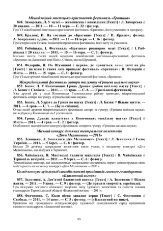 85
Міжобласний мистецько-краєзнавчий фестиваль «Братина»
848. Заморська, Л. У музеї — живописець і винахідник [Текст] / Л. Заморська //
20 хвилин. — 2011. — 10 — 11 черв. — С. 22 : фотогр.
Про VI міжобласний мистецько-краєзнавчий фестиваль «Братина», його учасників та програму.
849. Кралюк, П. На гостини до «Братини» [Текст] / П. Кралюк; фотогр.
А. Боярського //День. —2011. — 17 — 18 черв. — С.16 : фотогр.
Про історію села Стіжок, ініціаторів проведення фестивалю, його мету та учасників.
850. Рибніцька, І. Фестиваль «Братина» розширює межі [Текст] / І. Риб-
ніцька // 20 хвилин. — 2011. — 15 — 16 черв. — С. З : фотогр.
Близько шести тисяч людей відвідали міжобласний мистецько-краєзнавчий фестиваль
«Братина» на Даниловій горі біля с. Стіжок, що на Шумщині.
851. Федорців, Н. На Шумщині є церква, де правиться лише двічі на рік
[Текст] : на один із таких днів припадає фестиваль «Братина» / Н. Федорців //
Місто. — 2011. — 15 черв. — С. 6 : фотогр.
Про VI цьогорічний міжобласний мистецько-краєзнавчий фестиваль «Братина».
Міжрегіональний фестиваль сатири та гумору «Грицева шкільна наука»
852. Базик, Л. У Копичинцях Гриць Драпак зробив шкільну науку [Текст] /
Л. Базик // Свобода. — 2011. — 13 трав. — С. 8. — (Тралі-валі-фестивалі).
Уже другий рік у місті Копичинцях Гусятинського району проводять міжрегіональний
фестиваль сатири та гумору «Грицева шкільна наука».
853. Базик, Л. Удруге до Гриця по науку [Текст] / Л. Базик // Вільне життя. —
2011. — 6 трав. — С. 1. — (Було смішно).
Огляд подій другого міжрегіонального фестивалю сатири та гумору «Грицева шкільна наука»,
що відбувся у Копичинцях на Гусятинщині.
854. Гриць Драпак влаштував у Копичинцях «шкільну науку» [Текст] //
Місто.— 2011. — 4 трав. — С. 2 : фотогр.
Особливості цьогорічного конкурсу-фестивалю сатирита гумору «Грицева шкільна наука».
Міський конкурс дитячих театральних колективів
«Діти Мельпомени —2011»
855. Левицька, Л. Змагалися діти Мельпомени [Текст] / Л. Левицька // Голос
України. — 2011. — 5 берез. — С. 8 : фотогр.
Більше 20 дитячих театральних колективів взяли участь у місцевому конкурсі «Діти
Мельпомени», що відбувся в Тернополі.
856. Чайківська, Я. Мистецькі таланти школярів [Текст] / Я. Чайківська //
Тернопіль вечірній. — 2011. — 9 берез. — С. 6 : фотогр.
Тернопільські школярі, які захоплюються театральним мистецтвом, втретє демонстрували свою
майстерність на міському конкурсі «Діти Мельпомени —2011».
Огляд-конкурс художньої самодіяльності працівників газового господарства
«Блакитний вогник»
857. Золотнюк, А. Дев’ятий блакитний вогник [Текст] / А. Золотнюк // Вільне
життя. — 2011. — 5 жовт. — С. 9 : фотогр. — (Де праця в творчість перейшла).
Про підсумки дев’ятого обласного творчого звіту художніх колективів та солістів газових
господарств Тернопільської області «Блакитний вогник — 2011».
858. Федчишин, С. Коли пісня запалює серця [Текст] / С. Федчишин //
Свобода. — 2011. — 14 жовт. — С. 5 : фотогр. — («Блакитний вогник»).
Враження від проведеного огляду-конкурсу художньої самодіяльності серед працівників
газового господарства «Блакитний вогник».
 