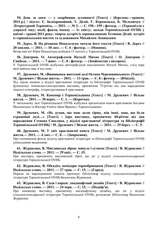 9
54. День за днем — у скарбницю духовності [Текст] : [березень—травень
2011 р.] / підгот: Є. Безкоровайний, Т. Дігай, У. Коропецька, Б. Мельничук //
Літературний Тернопіль. — 2011. — № 3. — С. 150—159 : фотогр. — (Тернопілля у
дзеркалі часу: події, факти, імена). — Із змісту: заходи Тернопільської ОУНБ у
квітні—травні 2011 року: творча зустріч із тернополянкою Тетяною Дігай; зустріч
із тернопільським поетом та художником Михайлом Левицьким.
55. Дерех, В. На річницю Покальчука читали його тексти [Текст] / В. Дерех //
20 хвилин. — 2011. — 18 лют. — С. 6 : фотогр. — (Новини).
Вечір пам’яті Юрія Покальчука відбувся 15 лютого у Тернопільській ОУНБ.
56. Дмитраш, О. Автограф-сесія Наталії Михно [Текст] / О. Дмитраш //
Свобода. — 2011. — 7 жовт. — С. 8 : фотогр. — (Знайомство з автором).
У Тернопільській ОУНБ відбулась автограф-сесія письменниці Наталії Михно, з-під пера
якої вийшло вже п’ять книг.
57. Друневич, М. «Вишиванка життєвої долі Остапа Черемшинського» [Текст] /
М. Друневич // Вільне життя.— 2011. — 13 трав. — С. 8 : фотогр. — (Ювілеї).
Під такою назвою у відділі краєзнавчої літератури та бібліографії Тернопільської ОУНБ
функціонує книжково-ілюстративна виставка, присвячена 75-річчю від дня народження
знаного етнографа, літературознавця й краєзнавця.
58. Друневич, М. Каменяр і Тернопільщина [Текст] / М. Друневич // Вільне
життя. — 2011. — 30 верес. — С. 1. — (Коротко).
У читальному залі Тернопільської ОУНБ відбулася презентація книги краєзнавців Богдана
Мельничука та Віктора Уніята «Іван Франко і Тернопільщина».
59. Друневич, М. «Не думав, що маю долю гіршу, ніж інші, знав, що були
страшніші долі…» [Текст] : [про виставку, присвячену 60-річчю від дня
народження Степана Сапеляка, у відділі краєзнавчої літератури та бібліографії
Тернопільської ОУНБ] / М. Друневич // Вільне життя. — 2011. — 25 берез. — С. 5.
60. Друневич, М. У світ краєзнавчої книги [Текст] / М. Друневич // Вільне
життя.— 2011. — 4 лют.— С. 8. — (Запросини).
Про поповнення фонду відділу краєзнавчої літератури та бібліографії Тернопільської ОУНБ
унікальними виданнями.
61. Журавлюк, В. Мисливська зброя: минуле і сучасне [Текст] / В. Журавлюк //
Подільське слово. — 2011. — 29 квіт. — С. 15.
Про виставку, присвячену мисливській зброї, що діє у відділі сільськогосподарської
літератури Тернопільської ОУНБ.
62. Журавлюк, В. Обсадіть помідори чорнобривцями [Текст] / В. Журавлюк //
Подільське слово. — 2011. — 27 трав. — С. 15. — (Город).
Поради по вирощуванню томатів пропонує бібліотекар відділу сільськогосподарської
літератури Тернопільської ОУНБ Валентина Журавлюк.
63. Журавлюк, В. Сади і парки: ландшафтний дизайн [Текст] / В. Журавлюк //
Подільське слово. — 2011. — 24 черв. — С. 15. — (Подвір’я).
Про книжкову виставку, присвячену ландшафтному дизайну, що діє у відділі
сільськогосподарської літератури Тернопільської ОУНБ, розповідає бібліотекар Валентина
Журавлюк.
 