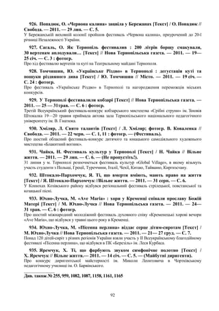92
926. Попадюк, О. «Червона калина» зацвіла у Бережанах [Текст] / О. Попадюк //
Свобода. — 2011. — 29 лип. — С. 5.
У Бережанській виховній колонії пройшов фестиваль «Червона калина», приурочений до 20-ї
річниці Незалежності України.
927. Сагаль, О. Як Тернопіль фестивалив : 200 літрів борщу смакували,
30 вертепам аплодували… [Текст] // Нова Тернопільська газета. — 2011. — 19—
25 січ. — С. 3 : фотогр.
Про хід фестивалю вертепів та куті на Театральному майдані Тернополя.
928. Томчишин, Ю. «Українське Різдво» в Тернополі : дегустація куті та
пошуки різдвяного дива [Текст] / Ю. Томчишин // Місто. — 2011. — 19 січ. —
С. 24 : фотогр.
Про фестиваль «Українське Різдво» в Тернополі та нагородження переможців міських
конкурсів.
929. У Тернополі фестивалили кобзарі [Текст] // Нова Тернопільська газета. —
2011. — 25 — 31трав. — С. 6 : фотогр.
Третій Всеукраїнський фестиваль-конкурс кобзарського мистецтва «Срібні струни» ім. Зіновія
Штокалка 19—20 травня приймала актова зала Тернопільського національного педагогічного
університету ім. В. Гнатюка.
930. Хміляр, Л. Свято талантів [Текст] / Л. Хміляр; фотогр. В. Коваленка //
Свобода. — 2011. — 22 черв. — С. 1, 11 : фотогр. — (Фестиваль).
Про шостий обласний фестиваль-конкурс дитячого та юнацького самодіяльного художнього
мистецтва «Блакитний вогник».
931. Чайка, Н. Фестиваль культур у Тернополі [Текст] / Н. Чайка // Вільне
життя. — 2011. — 29 лип. — С. 6. — (Не пропустіть!).
31 липня у м. Тернополі розпочнеться фестиваль культур «Global Village», в якому візьмуть
участь студенти з Польщі, Греції, Туреччини, Італії, Чехії, Китаю, Тайваню, Киргизстану.
932. Штокало-Пархомчук, Я. Ті, що вмерти вміють, мають право на життя
[Текст] / Я. Штокало-Пархомчук //Вільне життя. — 2011. — 31 серп. — С. 6.
У Конюхах Козівського району відбувся регіональний фестиваль стрілецької, повстанської та
козацької пісні.
933. Юхно-Лучка, М. «Аve Maria» : хори у Кременці співали прославу Божій
Матері [Текст] / М. Юхно-Лучка // Нова Тернопільська газета. — 2011. — 24—
31 трав. — С. 6 : фотогр.
Про шостий міжнародний молодіжний фестиваль духовного співу «Кременецькі хорові вечори
«Ave Maria», що відбувся у травні цього року в Кременці.
934. Юхно-Лучка, М. «Пісенна перлина» віддає серце дітям-сиротам [Текст] /
М. Юхно-Лучка // Нова Тернопільська газета. — 2011. — 21— 27 груд. — С. 7.
Понад 120 дітей-сиріт з різних регіонів України взяли участь у II Всеукраїнському благодійному
фестивалі «Пісенна перлина», що відбувся в ПК «Березіль» ім. Леся Курбаса.
935. Яремчук, Х. Ті, що фарбують звуком симфонічне полотно [Текст] /
Х. Яремчук // Вільне життя.— 2011. — 14 січ. — С. 5. — (Майбутні диригенти).
Про конкурс диригентської майстерності ім. Миколи Леонтовича в Чортківському
педагогічному училищі ім. О. Барвінського.
_______________
Див. також № 255, 959, 1082, 1087, 1158, 1161, 1165
 